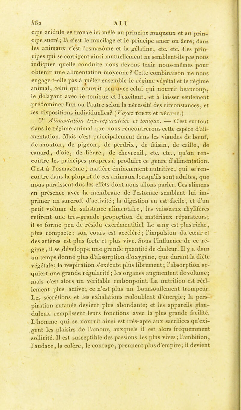 ALI eipe acidulé se trouve ici mêlé au principe mu queux et au prin- cipe sucré; là c'est le mucilage et le principe amer ou acre; dans les animaux c'est l'osmazôme et la gélatine, etc. etc. Ces prin- cipes qui se corrigent ainsi mutuellement ne semblent-ils pas nous indiquer quelle conduite nous devons tenir nous-mêmes pour obtenir une alimentation moyenne? Cette combinaison ne nous engagct-clle pas à mêler ensemble le régime végétal et le régime animal, celui qui nourrit peu avec celui qui nourrit beaucoup, le délayant avec le tonique et l'excitant, et à laisser seulement prédominer l'un ou l'autre selon la nécessité des circonstances, et les dispositions individuelles? {Voyez oiète et régime.) 6° Alimentation très-réparatrice et tonique. •— C'est surtout dans le régime animal que nous rencontrerons cette espèce d'ali- mentation. Mais c'est principalement dans les viandes de bœuf, de mouton, de pigeon, de perdrix, de faisan, de caille, de canard, d'oie, de lièvre, de chevreuil, etc. etc., qu'on ren- contre les principes propres à produire ce genre d'alimentation. C'est à l'osmazôme, matière éminemment nutritive, qui se ren- contre dans la plupart de ces animaux lorsqu'ils sont adultes, que nous paraissent dus les effets dont nous allons parler. Ces alimens en présence avec la membrane de l'estomac semblent lui im- primer un surcroît d'activité ; la digestion en est facile, et d'un petit volume de substance alimentaire, les vaisseaux chylifères retirent une très-grande proportion de matériaux réparateurs; il se forme peu de résidu excrémentitiel. Le sang est plus riche, plus compacte : son cours est accéléré ; l'impulsion du cœur et des artères est plus forte et plus vive. Sous l'influence de ce ré- gime, il se développe une grande quantité de chaleur. Il y a dans un temps donné plus d'absorption d'oxygène, que durant la diète végétale ; la respiration s'exécute plus librement ; l'absorption ac- quiert une grande régularité; les organes augmentent de volume; mais c'est alors un véritable embonpoint. La nutrition est réel- lement plus active; ce n'est plus un boursouflement trompeur. Les sécrétions et les exhalations redoublent d'énergie; la pers- piration cutanée devient plus abondante; et les appareils glan- duleux remplissent leurs fonctions avec la plus grande facilité. L'homme qui se nourrit ainsi est très-apte aux sacrifices qu'exi- gent les plaisirs de l'amour, auxquels il est alors fréquemment sollicité. Il est susceptible des passions les plus vives; l'ambition, l'audace, la colère, le courage, prennent plus d'empire; il devient