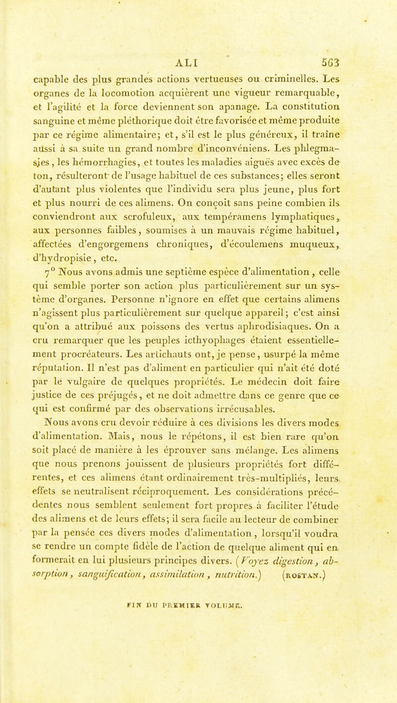 ALI 5G3 capable des plus grandes actions vertueuses ou criminelles. Les organes de la locomotion acquièrent une vigueur remarquable, et l'agilité et la force deviennent son apanage. La constitution sanguine et même pléthorique doit être favorisée et même produite par ce régime alimentaire; et, s'il est le plus généreux, il traîne aussi à sa suite un grand nombre d'inconvéniens. Les phlegma- sjes, les hémorrliagies, et toutes les maladies aiguës avec excès de ton, résulteront de l'usage habituel de ces substances; elles seront d'autant plus violentes que l'individu sera plus jeune, plus fort et plus nourri de ces alimens. On conçoit sans peine combien ils conviendi'ont aux scrofuleux, aux tempéramens lymphatiques, aux personnes faibles, soumises à un mauvais régime habituel, affectées d'engorgemens chroniques, d'écoulemens muqueux, d'hydropisie, etc. 7° Nous avons admis une septième espèce d'alimentation , celle qui semble porter son action plus particulièrement sur un sys- tème d'organes. Personne n'ignore en effet que certains alimens n'agissent plus particulièrement sur quelque appareil; c'est ainsi qu'on a attribué aux poissons des vertus aphrodisiaques. On a cru remarquer que les peuples icthyophages étaient essentielle- ment procréateurs. Les artichauts ont, je pense, usurpé la même réputalion. Il n'est pas d'aliment en particulier qui n'ait été doté par le vulgaire de quelques propriétés. Le médecin doit faire justice de ces préjugés, et ne doit admettre dans ce genre que ce qui est confirmé par des observations irrécusables. Nous avons cru devoir réduire à ces divisions les divers modes d'alimentation. Mais, nous le répétons, il est bien rare qu'on soit placé de manière à les éprouver sans mélange. Les alimens que nous prenons jouissent de plusieurs propriétés fort diffé- rentes, et ces alimens étant ordinairement très-multipliés, leurs, effets se neutralisent réciproquement. Les considérations précé- dentes nous semblent seulement fort propres à faciliter l'étude des alimens et de leurs effets; il sera facile au lecteur de combiner par la pensée ces divers modes d'alimentation, lorsqu'il voudra se rendre un compte fidèle de l'action de quelque aliment qui en formerait en lui plusieurs principes divers. [Voyez digestion , ab- sorption, sanguification, assimilation, nutrition.) (rostaïï.) FIN nu PRKM1KR VOLUME.