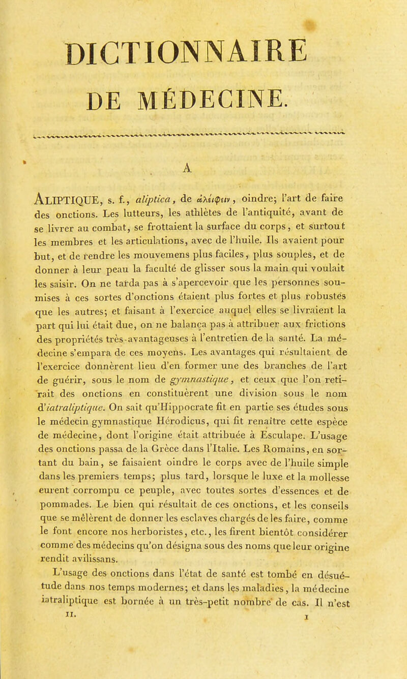 DE MÉDECINE. AlIPTIQUE, s. f., aliptica, de dxiiÇav, oindre; l'art de faire des onctions. Les lutteurs, les athlètes de l'antiquité, avant de se livrer au combat, se frottaient la surface du corps, et surtout les membres et les articulations, avec de l'huile. Ils avaient pour but, et de rendre les raouvemens plus faciles, plus souples, et de donner à leur peau la faculté de glisser sous la main qui voulait les saisir. On ne tarda pas à s'apercevoir que les personnes sou- mises à ces sortes d'onctions étaient plus fortes et plus robustes que les autres; et faisant à l'exercice auquel elles se livraient la part qui lui était due, on ne balança pas à attribuer aux frictions des propriétés très avantageuses à l'entretien de la santé. La mé- decine s'empara de ces moyens. Les avantages qui résultaient de l'exercice donnèrent lieu d'en former une des branches de l'art de guérir, sous le nom de gymnastique, et ceux que l'on reti- rait des onctions en constituèrent une division sous le nom d'iatraliptique. On sait qu'Hippocrate fit en partie ses études sous le médecin gymnastique Hérodicus, qui fit renaître cette espèce de médecine, dont l'origine était attribuée à Esculape. L'usage des onctions passa de la Grèce dans l'Italie. Les Romains, en sor- tant du bain, se faisaient oindre le corps avec de l'huile simple dans les premiers temps; plus tard, lorsque le luxe et la mollesse eurent corrompu ce peuple, avec toutes sortes d'essences et de pommades. Le bien qui résultait de ces onctions, et les conseils que se mêlèrent de donner les esclaves chargés de les faire, comme le font encore nos herboristes, etc., les firent bientôt considérer comme des médecins qu'on désigna sous des noms que leur origine rendit avilissans. L'usage des onctions dans l'état de santé est tombé en désué- tude dans nos temps modernes; et dans Içs maladies, la médecine iatraliptique est bornée à un très-petit nombre de cas. Il n'est