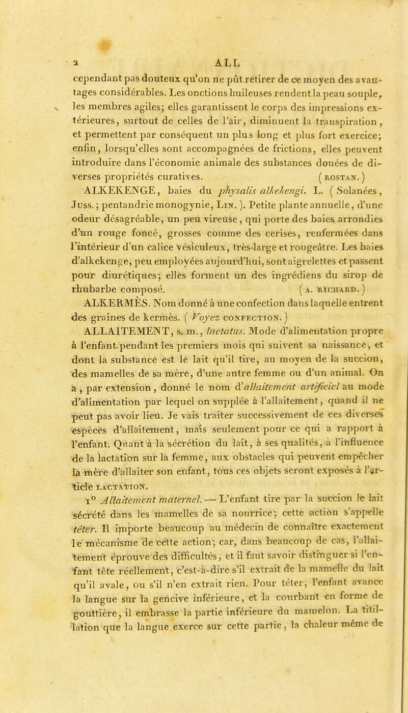 a ALL cependant pas douteux qu'on ne pût retirer de ce moyen des avan- tages considérables. Les onctions huileuses rendent la peau souple, X les membres agiles; elles garantissent le corps des impressions ex- térieures, surtout de celles de l'air, diminuent la transpiration, et permettent par conséquent un plus long et plus fort exercice; enfin, lorsqu'elles sont accomjjiignées de frictions, elles peuvent introduire dans l'économie animale des substances douées de di- verses propriétés curatives. ( rostan. ) ALKEKENGE, baies du physalis alhehengi. L. ( Solanées, Juss. ; pentandriemonogynie. Lin. ). Petite plante annuelle, d'une odeur désagréable, un peu vireuse, qui porte des baies arrondies d'un rouge fortcé, grosses comme des cerises, renfermées dans l'intérieur d'tin calice vésicuieux, très-large et rougeâtre. Les baies d'alkeken!>e, peu employées aujourd'hui, sont aigrelettes et passent pour diurétiques; elles foiinent un des ingrédiens du sirop de rhubarbe composé. ( a. rïcharb. ) ALRERMES. Nom donné à une confection dans laquelle entrent des graines de kermès. { Voyez confection.) ALLAITEMENT, s. m., lactatus. Mode d'alimentation propre à l'enfantpendanl les premiers mois qui suivent sa naissance^ et dttht la substance est le lait qu'il tire, au moyen de la succion, des mamelles de sa mère, d'une antre femme ou d'un animal. On a , par extension , donné le nom à'allaitement artificiel au mode d'alimentation par lequel on supplée à l'allaitement, quand il ne peut pas avoir lien. Je vais traiter successivement de ces diverses espèces d'allaiteinent, maïs seulement pour ce qui a rapport à l'enfant. Quant à la sécrétion du lait, à ses qualités, à l'influence de la lactation sur la femme, aux obstacles qui peuvent empêcher làinère d'àllaiter son enfant, toiis ces objets seront exposés à l'ar- ticle lactatpion. 1° Allaitement matèrnel. — L'enfant drfe par la succion le lait séci'été dans les mamelles de sa nourrice', cette action s'appelle ■téter. Il ijnporte beaucoup au médecin de contiaîtrc exactenicut le mécanisme de cette action; car, dans beaucoup de cas, l'allai- tement éprouve des difficultés, et il faut savoir distinguer si l'en- fant téte réellement, c'est-à-dire s'il extrait de la mamdîe du lait qu'il avale, ou s'il n'en extrait rien. Pour téter, l'enfant avance la langue sur la gencive inférieure, et la courbant en forme de gouttière, il embrasse la partie inférieure du mamelon. La titil- lation que la langue exerce sur cette partie, la chaleur même de