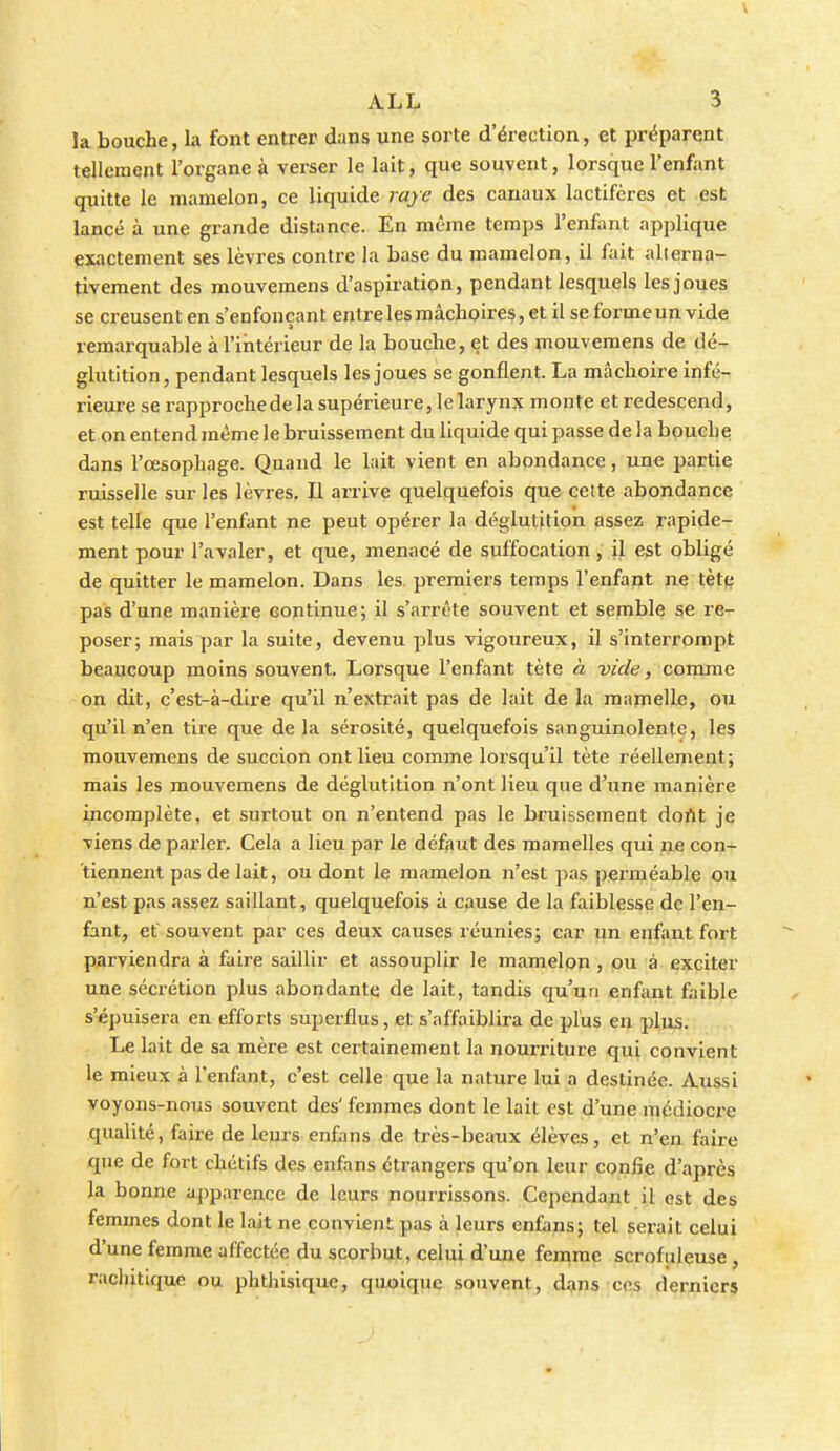 V ALL 3 la bouche, la font entrer dans une sorte d'érection, et préparent tellement l'organe à verser le lait, que souvent, lorsque l'enfant quitte le mamelon, ce liquide raye des canaux lactifères et est lancé à une grande distance. En même temps l'enfant applique exactement ses lèvres contre la base du mamelon, il fait alterna- tivement des mouvemens d'aspiration, pendant lesquels les joues se creusent en s'enfonçant entre les mâchoires, et il se forme un vide remarquable à l'intérieur de la bouche, et des mouvemens de dé- glutition, pendant lesquels les joues se gonflent. La mâchoire infé- rieure se rapproche de la supérieure, le larynx monte et redescend, et on entend même le bruissement du liquide qui passe de la bouche dans l'œsophage. Quand le lait vient en abondance, une partie ruisselle sur les lèvres. Il arrive quelquefois que celte abondance est telle que l'enfant ne peut opérer la déglutition assez rapide- ment pour l'avaler, et que, menacé de suffocation, il est obligé de quitter le mamelon. Dans les. premiers temps l'enfant ne tètp pas d'une manière continue; il s'arrête souvent et semble se re- poser; mais par la suite, devenu plus vigoureux, il s'interrompt beaucoup moins souvent. Lorsque l'enfant tète à vide, conrme on dit, c'est-à-dire qu'il n'extrait pas de lait de la mamelle, ou qu'il n'en tire que de la sérosité, quelquefois sanguinolente, les mouvemens de succion ont lieu comme lorsqu'il tète réellement; mais les mouvemens de déglutition n'ont lieu que d'une manière incomplète, et surtout on n'entend pas le bruissement dortt je viens de parler. Cela a lieu par le défaut des mamelles qui lye con- tiennent pas de lait, ou dont le mamelon n'est pas pex'méable ou n'est pas assez saillant, quelquefois à cause de la faiblesse de l'en- £int, et souvent par ces deux causes réunies; car un enfant fort parviendra à faire saillir et assouplir le mamelon , ou à exciter une sécrétion plus abondante de lait, tandis qu'un enfant faible s'épuisera en efforts superflus, et s'affaiblira de plus en plus. Le lait de sa mère est certainement la nourriture qui convient le mieux à l'enfant, c'est celle que la nature lui a destinée. Aussi voyons-nous souvent des' femmes dont le lait est d'une médioci'e qualité, faire de leurs enfans de très-beaux élèves, et n'en faire que de fort chétifs des enfans étrangers qu'on leur confie d'après la bonne apparence de leurs nourrissons. Cependant il est des femmes dont le lait ne convient pas à leurs enfans; tel serait celui d'une femme affectée du scorbut, celui d'une femme scrofuleuse , rachitique ou phthisique, quoique souvent, d^ns ces dernier»