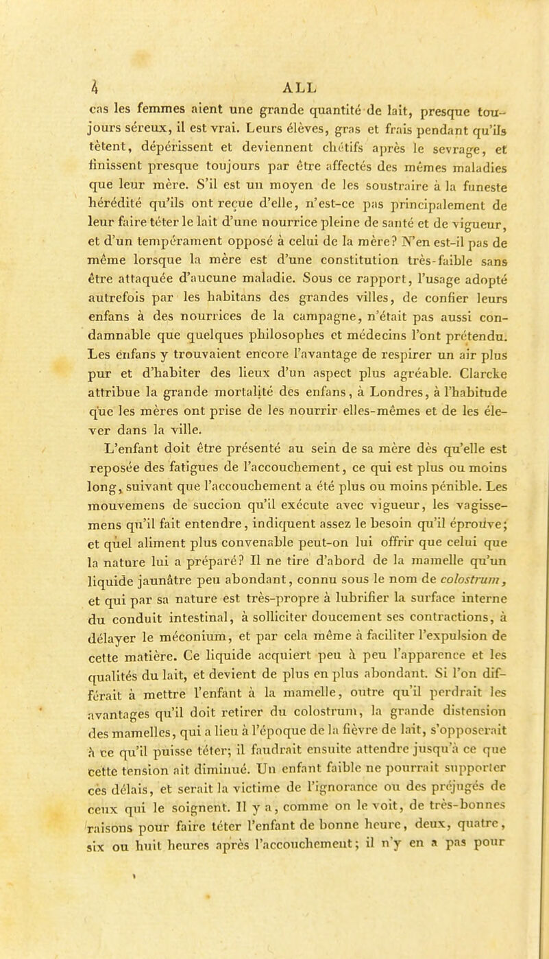 cas les femmes aient une grande quantité de lait, presque tou- jours séreux, il est vrai. Leurs élèves, grns et frais pendant qu'ils tètent, dépérissent et deviennent clu'tifs après le sevrage, et finissent presque toujours par être affectés des mêmes maladies que leur mère. S'il est un moyen de les soustraire à la funeste hérédité qu'ils ont reçue d'elle, n'est-ce pas principalement de leur faire téter le lait d'une nourrice pleine de santé et de vigueur, et d'un tempérament opposé à celui de la mère? N'en est-il pas de même lorsque la mère est d'une constitution très-faible sans être attaquée d'aucune maladie. Sous ce rapport, l'usage adopté autrefois par les babitans des grandes villes, de confier leurs enfans à des nourrices de la campagne, n'était pas aussi con- damnable que quelques philosophes et médecins l'ont prétendu. Les énfans y trouvaient encore l'avantage de respirer un air plus pur et d'habiter des lieux d'un aspect plus agréable. Clarcke attribue la grande mortalité des enfans, à Londres, à l'habitude que les mères ont prise de les nourrir elles-mêmes et de les éle- ver dans la ville. L'enfant doit être jîrésenté au sein de sa mère dès qu'elle est reposée des fatigues de l'accouchement, ce qui est plus ou moins longj suivant que l'accouchement a été plus ou moins pénible. Les mouvemens de succion qu'il exécute avec vigueur, les vagisse- mens qu'il fait entendre, indiquent assez le besoin qu'il éproiive; et quel aliment plus convenable peut-on lui offrir que celui que la nature lui a préparé? Il ne tire d'abord de la mamelle qu'un liquide jaunâtre peu abondant, connu sous le nom de colostruin, et qui par sa nature est très-propre à lubrifier hi surface interne du conduit intestinal, à solliciter doucement ses contractions, à délayer le méconium, et par cela même à faciliter l'expulsion de cette matière. Ce liquide acquiert peu à peu l'apparence et les qualités du lait, et devient de plus en plus abondant. Si l'on dif- férait à mettre l'enfant à la mamelle, outre qu'il perdrait les avantages qu'il doit retirer du colostrum, la grande distension des mamelles, qui a lieu à l'époque de la fièvre de lait, s'opposerait h ce qu'il puisse téter; il faudrait ensuite attendre jusqu'à ce que cette tension ait diminué. Un enfant faible ne ])onrrait supporter ces délais, et serait la victime de l'ignorance ou des préjugés de ceux qui le soignent. Il y a, comme on le voit, de très-bon nés 'raisons pour faire téter l'enfant de bonne heure, deux, quatre, six ou huit heures après l'accouchement ; il n'y en a pas pour