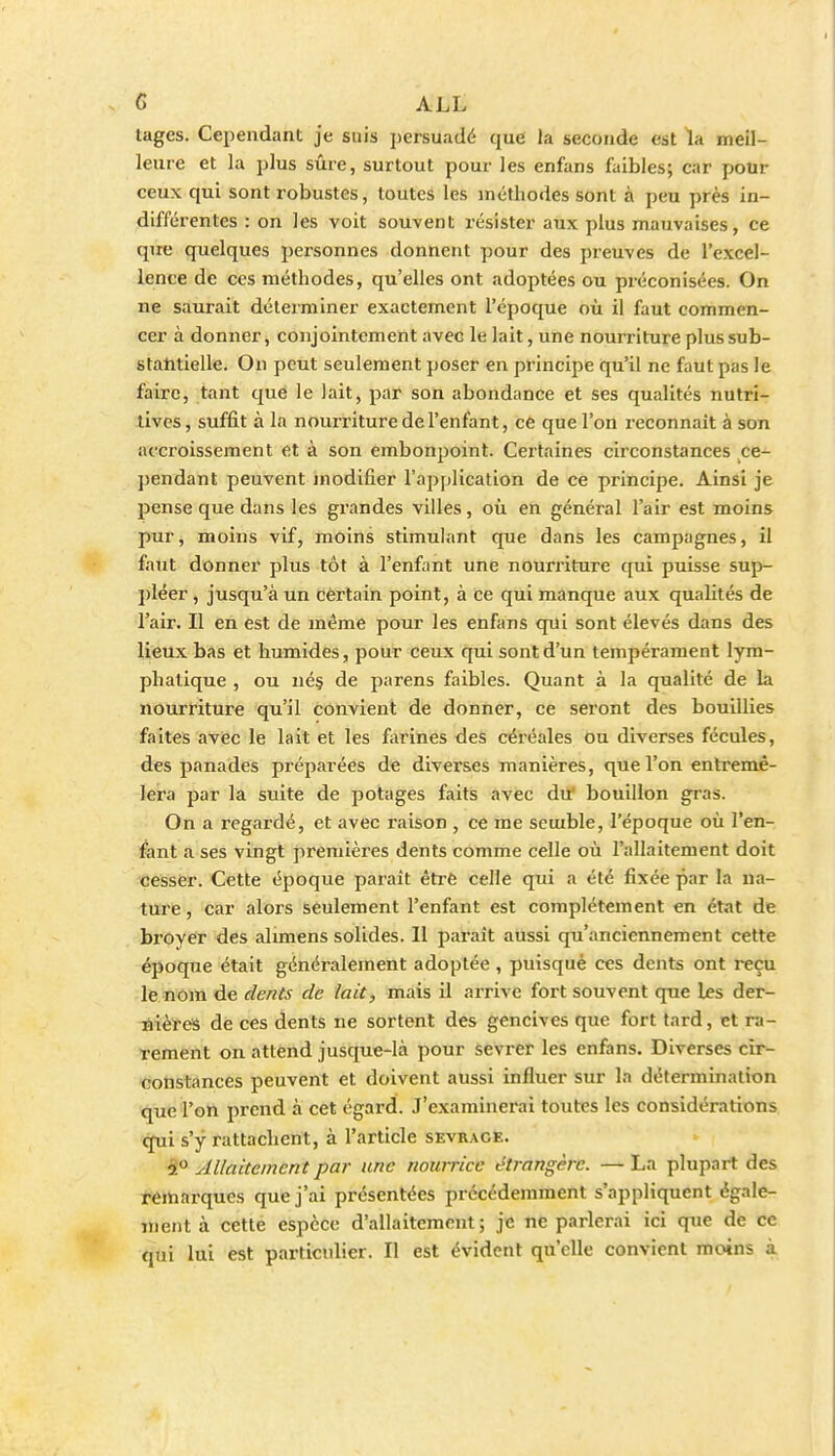 tages. Cependant je suis persuadé que la seconde est la meil- leure et la plus sûre, surtout pour les enfans faibles; car pour ceux qui sont robustes, toutes les méthodes sont à peu près in- différentes : on les voit souvent résister aux plus mauvaises, ce qire quelques personnes donnent pour des preuves de l'excel- lence de ces méthodes, qu'elles ont adoptées ou préconisées. On ne saurait déterminer exactement l'époque où il faut commen- cer à donner, conjointement avec le lait, une nourriture plus sub- statitielle. On peut seulement poser en principe qu'il ne faut pas le faire, tant que le lait, par son abondance et ses qualités nutri- tives, suffit à la nourriture de l'enfant, ce que l'on reconnaît à son accroissement et à son embonpoint. Certaines circonstances ce- pendant peuvent modifier l'application de ce principe. Ainsi je pense que dans les grandes villes, où en général l'air est moins pur, moins vif, moins stimulant que dans les campagnes, il faut donner plus tôt à l'enfant une nourriture qui puisse sup- pléer , jusqu'à un certain point, à ce qui manque aux qualités de l'air. Il en est de même pour les enfans qui sont élevés dans des lieux bas et humides, pour ceux qui sont d'un tempérament lym- phatique , ou né§ de parens faibles. Quant à la qualité de la nourriture qu'il convient de donner, ce seront des bouillies faît€î5 avec le lait et les farines des céréales ou diverses fécules, des panades préparées de diverses manières, que l'on entremê- lera par la suite de potages faits avec du' bouillon gras. On a regardé, et avec raison , ce me semble, l'époque où l'en- fant a ses vingt premières dents comme celle où l'allaitement doit cesser. Cette époque parait étrè celle qui a été fixée par la ua- ture, car alors seulement l'enfant est complètement en état de broyer des alimens solides. Il paraît aussi qu'anciennement cette époque était généralement adoptée , puisque ces dents ont reçu le nom de dents de lait, mais il arrive fort souvent que les der- liières de ces dents ne sortent des gencives que fort tard, et ra- Tement ou attend jusque-là pour sevrer les enfans. Diverses cir- constances peuvent et doivent aussi influer sur la détermination que l'on prend à cet égard. J'examinerai toutes les considérations qui s'y rattachent, à l'article sevrage. i° Allaitement par une nourrice étrangère. — La plupart des réitaarques que j'ai présentées précédemment s'appliquent égale- ment à cette espèce d'allaitement; je ne parlerai ici que de ce qui lui est particulier. Il est évident qu'elle convient moins à