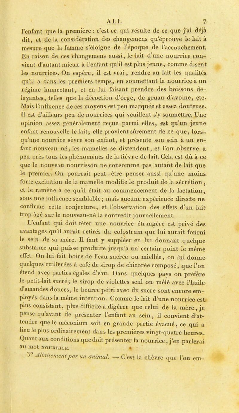 l'enfant que la première : c'est ce qui résulte de ce que j'ai déjà dit, et de la considération des changemens qu'éprouve le lait à mesure que la femme s'éloigne de l'époque de l'accouchement. En raison de ces changemens aussi, le lait d'une nourrice con- vient d'autant mieux à l'enfant qu'il est plus jeune, comme disent les nourrices. On espère, il est vrai, rendre au lait les qualités qu'il a dans les premiers temps, en soumettant la nourrice à un régime humectant, et en lui faisant prendre des boissons dé- layantes, telles que la décoction d'orge, de gruau d'avoine, etc. Mais l'influence de ces moyens est peu marquée et assez douteuse. Il est d'ailleurs peu de noui'rices qui veuillent s'y soumettre. Une opinion assez généralement reçue parmi elles, est qu'un jeune enfant renouvelle le lait; elle provient sûrement de ce que, lors- qu'une nourrice sèvre son enfant, et présente son sein à un en- fant nouveau-né, les mamelles se distendent, et l'on observe à peu près tous les phénomènes de la fièvre de lait. Cela est dû à ce que le nouveau nourrisson ne consomme pas autant de lait que le premier. On pourrait peut-être penser aussi qu'une moins forte excitation de la mamelle modifie le produit de la sécrétion, et le ramène à ce qu'il était au commencement de la lactation, sous une influence semblable; mais aucune expérience directe ne confirme cette conjecture, et l'observation des effets d'un lait trop âgé sur le nouveau-né la contredit journellement. L'enfant qui doit téter une nourrice étrangère est piùvé des avantages qu'il am-ait retirés du colostrum que lui aurait fourni le sein de sa mère. Il faut y suppléer en lui donnant quelque substance qui puisse produire jusqu'à un certain point le même effet. On lui fait boire de l'eau sucrée ou miellée, on lui donne quelques cuillerées à café de sirop de chicorée composé, que l'on étend avec parties égales d'eau. Dans quelques pays on préfère le petit-lait sucré ; le sirop de violettes seul ou mêlé avec l'huile d'amandes douces, le beurre pétri avec du sucre sont encore em- ployés dans la même intention. Comme le lait d'une nourrice est plus consistant, plus difficile à digérer que celui de la mère, je pense qu'avant de présenter l'enfant au sein, il convient d'at- tendre que le méconium soit en grande partie évacué, ce qui a heu le plus ordinairement dans les premières vingt-quatre heures. Quant aux conditions que doit présenter la nourrice, j'en parlerai au mot NounnicE. • 3 dUaucmmtpar un animal. — C'est la chèvre que l'on era-