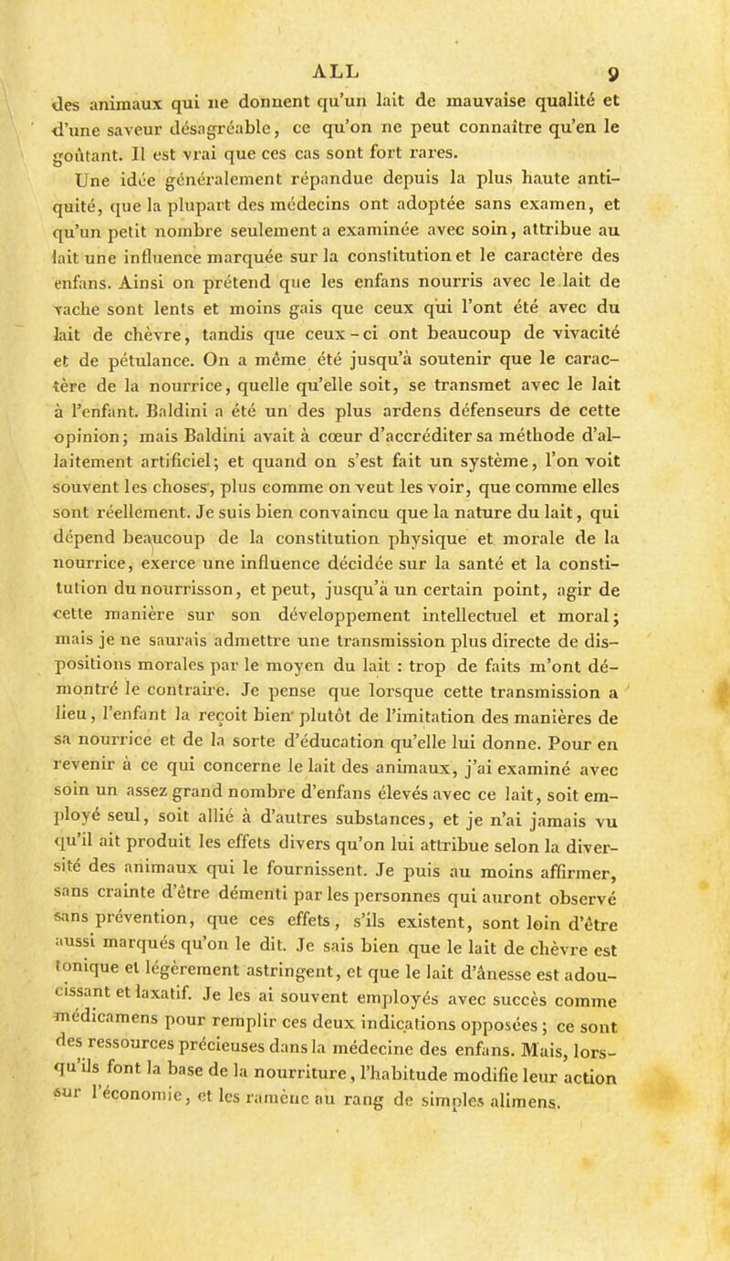 des animaux qui ne donnent qu'un lait de mauvaise qualité et d'ime saveur désagréable, ce qu'on ne peut connaître qu'en le goûtant. Il est vrai que ces cas sont fort rares. Une idée généralement répandue depuis la plus haute anti- quité, que la plupart des médecins ont adoptée sans examen, et qu'un petit nombre seulement a examinée avec soin, attribue au lait une influence marquée sur la constitution et le caractère des enfans. Ainsi on prétend que les enfans nourris avec le.lait de vache sont lents et moins gais que ceux qui l'ont été avec du lait de chèvre, tandis que ceux - ci ont beaucoup de vivacité et de pétulance. On a même été jusqu'à soutenir que le carac- tère de la nourrice, quelle qu'elle soit, se transmet avec le lait à l'enfant. Baldini a été un des plus ardens défenseurs de cette opinion ; mais Baldini avait à cœur d'accréditer sa méthode d'al- laitement artificiel; et quand on s'est fait un système, l'on voit souvent les choses', plus comme on veut les voir, que comme elles sont réellement. Je suis bien convaincu que la nature du lait, qui dépend bea,ucoup de la constitution physique et morale de la nourrice, exerce une influence décidée sur la santé et la consti- tution du nourrisson, et peut, jusqu'à un certain point, agir de cette manière sur son développement intellectuel et moral; mais je ne sam'ais admettre une transmission plus directe de dis- positions morales par le moyen du lait : trop de faits m'ont dé- montré le contraire. Je pense que lorsque cette transmission a lieu, l'enfant la reçoit bien' plutôt de l'imitation des manières de sa nourrice et de la sorte d'éducation qu'elle lui donne. Pour en revenir à ce qui concerne le lait des animaux, j'ai examiné avec soin un assez grand nombre d'enfans élevés avec ce lait, soit em- ployé seul, soit allié à d'autres substances, et je n'ai jamais vu qu'il ait produit les effets divers qu'on lui attribue selon la diver- sité des animaux qui le fournissent. Je puis au moins affirmer, sans crainte d'être démenti par les personnes qui auront observé sans prévention, que ces effets, s'ils existent, sont loin d'être ;.ussi marqués qu'on le dit. Je sais bien que le lait de chèvre est tonique et légèrement astringent, et que le lait d'ânesse est adou- cissant et laxatif. Je les ai souvent employés avec succès comme médicamens pour remplir ces deux indications opposées ; ce sont des ressources précieuses dans la médecine des enfans. Mais, lors- qu'ils font la base de la nourriture , l'habitude modifie leur action 6iir l'économie, et les ramène au rang de simples alimens.