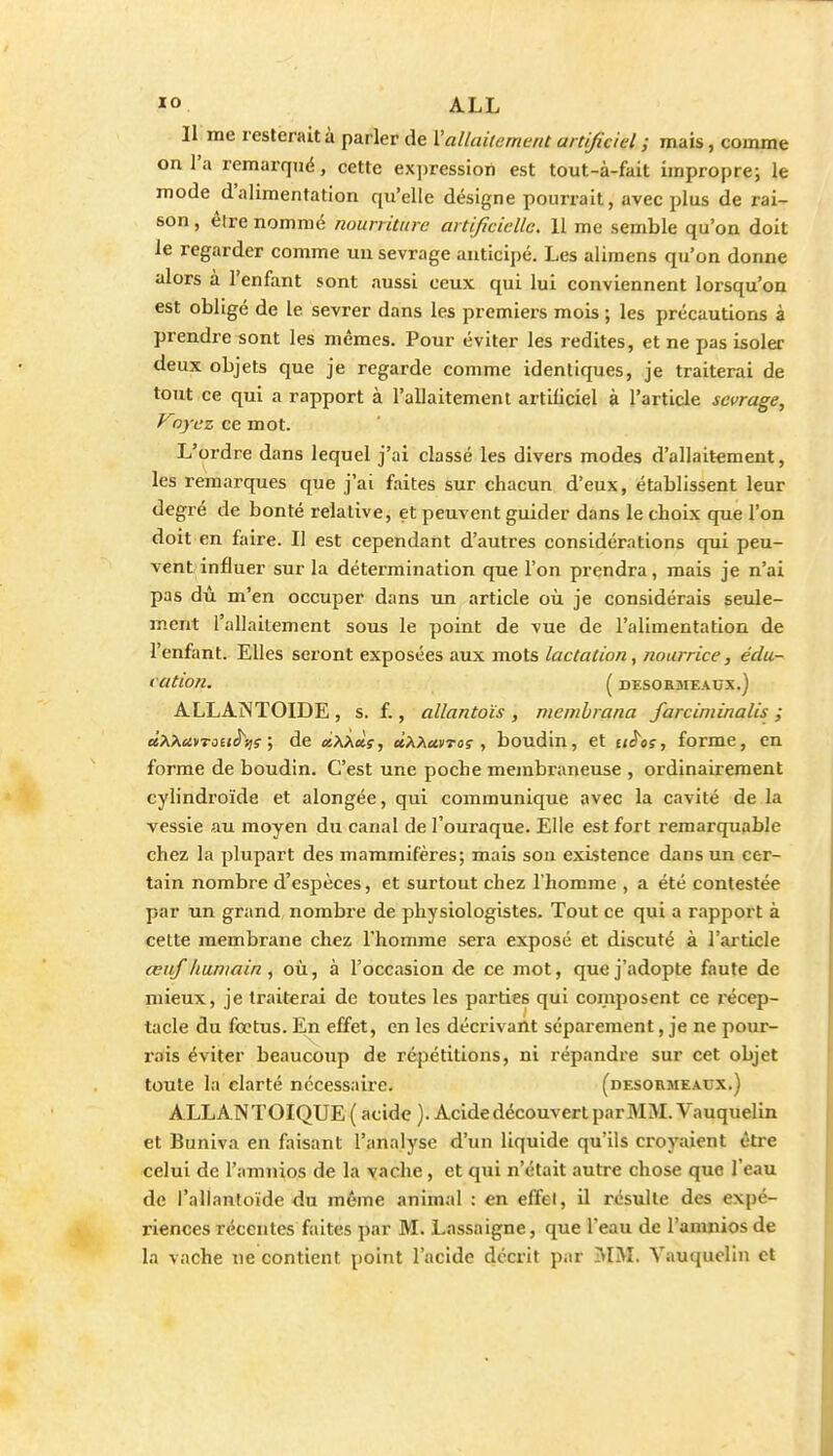 Il me resterait à parler de Vallaitement artificiel ; mais, comme on l'a remarqué, cette expression est tout-à-fait impropre; le mode d'alimentation qu'elle désigne pourrait, avec plus de rai- son , être nommé nourriture artificielle. 11 me semble qu'on doit le regarder comme un sevrage anticij)é. Les alimens qu'on donne alors à l'enfant sont aussi ceux qui lui conviennent lorsqu'on est obligé de le sevrer dans les premiers mois ; les précautions à prendre sont les mêmes. Pour éviter les redites, et ne pas isoler deux objets que je regarde comme identiques, je traiterai de tout ce qui a rapport à l'allaitement artificiel à l'article sevrage, Voyez ce mot. L'ordre dans lequel j'ai classé les divers modes d'allait€ment, les remarques que j'ai faites sur chacun d'eux, établissent leur degré de bonté relative, et peuvent guider dans le choix que l'on doit en faire. Il est cependant d'autres considérations qui peu- vent influer sur la détermination que l'on prendra, mais je n'ai pas dû m'en occuper dans un article où je considérais seule- ment l'allaitement sous le point de vue de l'alimentation de l'enfant. Elles seront exposées aux mots lactation, nourrice, édu- cation. ( DESORMEAUX.) ALLAjNTOIDE , s. f., allantoïs , mcmhrana farciniinalis ; àXKMTauh^? \ de «AÀaî, ùPi.?iuvTos , boudin, et tiê'os, forme, en forme de boudin. C'est une poche membraneuse , ordinairement cylindroïde et alongée, qui communique avec la cavité de la vessie au moyen du canal de l'ouraque. Elle est fort remarquable chez la plupart des mammifères; mais son existence dans un cer- tain nombre d'espèces, et surtout chez l'homme , a été contestée par un grand nombre de physiologistes. Tout ce qui a rapport à cette membrane chez l'homme sera exposé et discuté à l'aiticle œuf humain , où, à l'occasion de ce mot, que j'adopte faute de mieux, je traiterai de toutes les parties qui composent ce récep- tacle du foetus. En effet, en les décrivant séparément, je ne pour- rais éviter beaucoup de répétitions, ni répandre sur cet objet toute la clarté nécessaire. (desormeaux,) ALLANTOIQUE( acide). Acide découvert parMM.Vauquelin et Buniva en faisant l'analyse d'un liquide qu'ils croyaient être celui de l'amnios de la vache, et qui n'était autre chose que l'eau de l'allantoide du même animal : en effet, il résulte des expé- riences récentes faites par M. Lassaigne, que l'eau de l'amniosde la vache ne contient point l'acide décrit par ■VIM. Vauquelin et