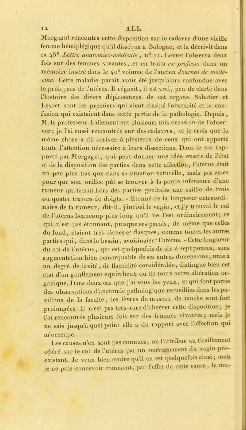 Morgagni rencontra cette disposition sur le cadavre d'une vieille femme hémiplégique qu'il disséqua à Bologne, et la décrivit dans sa /(5^ Lettre anatomico-médicale, n° ii. Levret l'observa deux fois sur des femmes vivantes, et en traita ex professa dans un mémoire inséré dans le l\o^ volume de l'ancien Journal de méde- cine. Cette maladie paraît avoir été jusqu'alors confondue avec le prolapsus de l'utérus. Il régnait, il est viai, peu de clarté diins l'histoire des divers déplacemens de cet organe. Sabatier et Levret sont les premiers qui aient dissipé l'obscurité et la con- fusion qui existaient dans cette partie de la pathologie. Depuis , M. le professeur Lallement eut plusieurs fois occasion de l'obser- ver; je l'ai aussi renconti'ée sur des cadavres, et je crois que la même chose a dû arriver à plusieurs de ceux qui ont apporté toute l'attention nécessaire à leurs dissections. Dans le cas rap- porté par Morgagni, qui peut donner une idée exacte de l'état et de la disposition des parties dans cette affection, l'utérus était un peu plus bas que dans sa situation naturelle, mais pas assez pour que son orifice pût se trouver à la partie inférieure d'une tumeur qui faisait hors des parties génitales une sailUe de trois ou quatre travers de doigts. « Étonné de la longueur extraordi- naire de la tumeur, dit-il, j'incisai le vagin, et j'y trouvai le col de l'utérus beaucoup plus long qu'il ne l'est ordinairement ; ce qui n'est pas étonnant, puisque ses parois, de même que celles du fond, étaient très-lâches et flasques, comme toutes les autres parties qui, dans le bassin, avoisinaient l'utérus. » Cette longueur du col de l'utérus , qui est quelquefois de six à sept pouces, sans augmentation bien remarquable de ses autres dimensions, unie à un degré de laxité, de flaccidité considérable, distingue bien cet état d'un gonflement squirrheui ou de toute autre altération or- ganique. Dans deux cas que j'ai sous les yeux, et qui font partie des observations d'anatomie pathologique recueillies dans les pa- villons de la faculté, les lèvres du museau de tanche sont fort prolongées. Il n'est pas très-rare d'oberver cette disposition ; je l'ai rencontrée plusieurs fois sur des femmes vivantes ; mais je ne sais jusqu'à quel point elle a du rapport avec l'affection qui m'occcupe. Les causes n'en sont pas connues-, on l'attribue au tiraillement oI)éré sur le col de l'utérus par un renvericmcnt du vagin pré- existant. .Te veux bien croire qu'il en est quelquefois ainsi; mais je ne puis concevoU- comment, par l'effet de celte cause, le mur