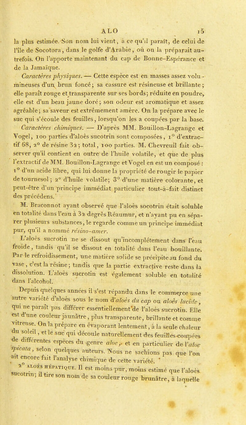 la plus estimée. Son nom lui vient, à ce qu'il paraît, de celui de l'île de Socotora, dans le golfe d'Arabie, où on la préparait au- trefois. On l'apporte maintenant du cap de Bonne-Espérance et de la Jamaïque. Caractères physiques. — Cette espèce est en masses assez volu - mineuses d'un brun foncé ; sa cassure est résineuse et brillante ; elle paraît rouge et transparente sur ses bords; réduite en poudre^ elle est d'un beau jaune doré; son odeur est aromatique et assez agréable; sa'saveur est extrêmement amère. On la prépare avec le suc qui s'écoule des feuilles, lorsqu'on Ips a coupées par la base. Caractères chimiques. — D'après MM. Bouillon-Lagrange et Vogel, loo parties d'aloès sucotrin sont composées, i° d'extrac- tif 68, 2° de résine Sa; total, loo parties. M. Chevreuil fait ob- server qu'il contient en outre-de l'huile volatile, et que de plus l'extractif de MM. Bouillon-Lagrange et Vogel en est un composé : 1° d'un acide libre, qui lui donne la propriété de rougir le papier de tournesol; %° d'huile volatile; 3° d'une matière colorante, et peut-être d'un principe immédiat particulier tout-à-fait distinct des précédens. ' M. Braconnot ayant observé que l'aloès socotrin était soluble en totalité dans l'eau à Sa degrésRéaumur, et n'ayant pu en sépa- rer plusieurs substances, le regarde comme un principe immédiat pur, qu'il a nommé résino-amer. L'aloès sucrotin ne se dissout qu'incomplètement dans l'eau froide, tandis qu'il se dissout en totalité dans l'eau bouillante. Par le refroidissement, une matière solide se précipite au fond du vase , c'est la résine; tandis que la partie extractive reste dans la dissolution. L'aloès sucrotin est également soluble en totalité dans l'alcohol. Depuis quelques années il s'est répandu dans le comm«;rce une autre variété d'aloès sous le nom d^aloès du cap ou aloès lucide, qui ne paraît ])as différer essentiellement'de l'aloès sucrotin. Elle est d'une couleur jaunâtre, plus transparente, brillante et comme vitreuse. On la prépare en évaporant lentement, à la seule chaleur du soleil, et le suc qui découle naturellement des feuilles-coup»-es de différentes espèces du ^enre aloeet en particulier de Valoe spicata, selon quelques auteurs. Nous ne sachions pas que l'on ait encore fait l'analyse chimique de cette variété. * 2 A^oHS HÉPATIQUE. Il est moius pur, moins estimé que l'aloès sucotnn; il tire son nom de sa couleur rouge brunâtre, à laquelle •