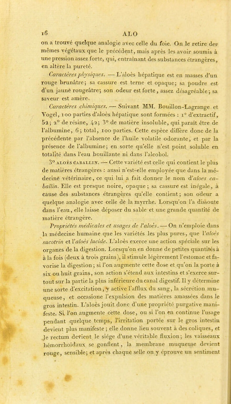 on a trouvé quelque analogie avec celle du foie. On le retire des mêmes végétaux que le précédent, mais après les avoir soumis à une pression assez forte, qui, entraînant des substances étrangères, en altère la pureté. Caractères physiques. — L'àloès hépatique est en masses d'un rouge brunâtre; sa cassure est terne et opaque; sa poudre est d'un jauné rougeâtre; son odeur est forte, assez désagréable; sa saveur est amère. Caractères chimiques. — Suivant MM. Bouillon-Lagrange et Vogel, loo parties d'aloès hépatique sont formées : i° d'extractif, 52; 2° de résine, 4^; 3° de matière insoluble, qui parait être de l'albumine, 6; total, loo parties. Cette espèce diffère donc de la précédente par l'absence de l'huile volatile odorante, et par la présence de l'albumine; en sorte qu'elle n'est point soluble en totalité dans l'eau bouillante ni dans l'alcohol. 3° ALOÈs CABALLiN. — Cette variété est celle qui contient le plus de matières étrangères : aussi n'est-elle employée que dans la mé- decinè vétérinaire, ce qui lui a fait donner le nom d'aloes ca- ballin. Elle est presque noire, opaque ; sa cassure est inégale, à cause des substances étrangères qu'elle conlieut ; son odeur a quelque analogie avec celle dé la myrrhe. Lorsqu'on l'a dissoute dans l'eau, elle laisse déposer du sable et une grande quantité de matière étrangère. Propriétés médicales et usages de l'aloès. — On n'emploie dans la médecine humaine que les variétés les plus pures, que Valoès sucotrin et Valoès lucide. L'aloès exerce une action spéciale sur les organes de la digestion. Lorsqu'on en donne de petites quantités à à la fois (deux à trois grains), il stimule légèrement l'estomac et fa- vorise la digestion ; si l'on augmente cette dose et qu'on la porte à six ou huit grains, son action s'étend aux intestins et s'exerce sur- tout sur la partie la plus inférieure du canal digestif. Il y détermine une sorte d'excitation, y active l'afflux du sang, la sécrétion mu- queuse , et occaslone l'expulsion des matières amassées dans le gros intestin. L'aloès jouit donc d'une propriété purgative mani- feste. SL l'on augmente cette dose, ou si l'on en continue l'usage pendant quelque temps, l'irritation portée sur le gros intestin devient plus manifeste ; elle donne lieu souvent à des coliques, et le rectum devient le siège d'une véritable fluxion; les vaisseaux hémorrhoïdaux se gonflent, la membrane muqueuse devient rouge, sensible; et après chaque selle on y éprouve un sentiment