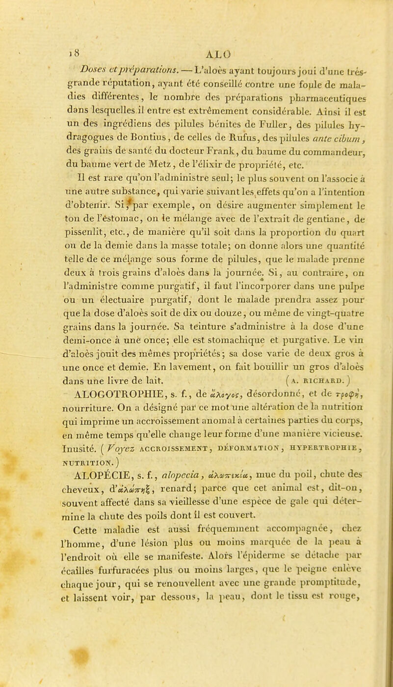 Doses et préparations. —L'aloès ayant toujours joui d'une Irés- grande réputation, ayant été conseillé contre une fople de mala- dies différentes, le nombte des préparations pharmaceutiques dans lesquelles il entre est extrêmement considérable. Ainsi il est un des ingrédiens des pilules bénites de Fuller, des pilules hy- dragogues de Bontius, de celles de Rufus, des pilules anie cibum, des grains de santé du docteur Frank, du baume du commandeur, du baume vert de Metz, de l'élixir de propriété, etc. Il est rare qu'on l'administre seul; le plus souvent on l'associe à une autre substance, qui varie suivant les,effets qu'on a l'intention d'obtenir. Si,*^par exemple, on désire augmenter simplement le ton de l'éstomac, on le mélange avec de l'extrait de gentiane, de pissenlit, etc., de manière qu'il soit dans la proportion du quart ou de la demie dans la masse totale; on donne alors une quantité telle de ce mélange sous forme de pilules, que le malade prenne deux à trois grains d'aloès dans la journée. Si, au contraire, on l'administre comme purgatif, il faut l'incorporer dans une pulpe bu un électuaire purgatif, dont le malade prendra assez pour que là dose d'aloès soit de dix ou douze, ou même de vingt-quatre grains dans la journée. Sa teinture s'administre à la dose d'une demi-once à une once; elle est stomachique et purgative. Le vin d'aloès jouit des mêmes propriétés; sa dose varie de deux gros à une once et demie. En lavement, on fait bouillir un gros d'aloès dans une livre de lait. (a. richard.) ALOGOTROPHIE, s. f., de 'ÙMyo;, désordonné, et de r(o(p^, nourriture. On a désigné par ce mot une altération de la nutrition qui imprime un accroissement anomal à certaines pai-ties du corps, en même temps qu'elle change leur forme d'une manière vicieuse. Inusité. [Voyez accroissement, déformation, hypertrophie, NUTRITION. ) ALOPÉCIE, s. f., alnpecia, cLx<iù7riKU, mue du poil, chute des cheveux, d'«Aii)V»>|, renard; parce que cet animal est, dit-on, souvent affecté dans sa vieillesse d'une espèce de gale qui déter- mine la chute des poils dont il est couvert. Cette maladie est aussi fi-équemment accompagnée, chez l'homme, d'une lésion plus ou moins marquée de la ])eau à l'endroit où elle se manifeste. Alors l'épiderme se détache par écailles furfuracécs plus ou moins larges, que le peigne enlève chaque jour, qui se renouvellent avec une grande promptitude, et laissent voir, par dessous, la peau, dont le tissu est rouge,