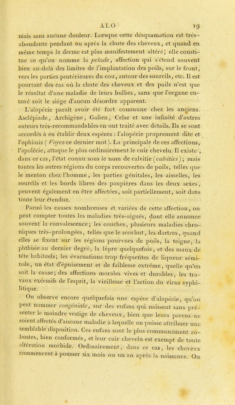 mais sans aucune douleur. Lorsque cette desquamation est très- abondante pendant ou après la chute des cheveux, et quand en même temps le derme est plus manifestement altéré; elle consti- tue ce qu'on nomme la pelade, affection qui s'étend souvent bien au-delà des limites de l'implantation des poils, sur le front, vers les parties postérieures du cou, autour des sourcils, etc. Il est pourtant des cas où la chute des cheveux et des poils n'est que le résultat d'une maladie de leurs bulbes, sans que l'organe cu- tané soit le siège d'aucun désordre apparent. L'alopécie paraît avoir été fort commune chez les anciens. Asclépiade, Archigène, Galien, Celse et une infinité d'autres auteurs très-recommandables en ont traité avec détails. Ils se sont accordés à en établir deux espèces : l'alopécie proprement dite et l'ophiasis ( Foyez ce dernier mot). La principale de ces affections, l'apolécie, attaque le plus ordinairement le cuir chevelu. Il existe , dans ce cas, l'état connu sous le nom de calvitie (calpitiesy, mais toutes lés autres régions du corps recouvertes de poils, telles que le menton chez l'homme, les parties génitales, les aisselles, les sourdis et les bords libres des paupières dans les deux sexes, peuvent également en être affectées, soit partiellement, soit dans toute leur étendue. Parmi les causés nombreuses ét variées dé cette affection, on peut compter toutes les maladies très-aiguës, dont elle annonce souvent la convalescence ; les couches, plusieurs maladies chro- niques très-prolongées, telles que le scorbut, les dartres, quand elles se fixent sur les régions pourvues de poils, la teigne, la phthisie au dernier degré, la lèpre quelquefois, et des maux de tête habituels; les évacuations trop fréquentes de liqueur sémi- nale, un état d'épuisement et de faiblesse extrême, quelle qu'en soit la cause; des affections morales vives et durables, les tra- vaux excessifs de l'esprit, la vieillesse et l'action du virus syphi- litique. On observe encore quelquefois une espèce d'alopécie, qu'on peut nommer congéniale, sur des enfans qui naissent sans pré- senter le moindre vestige de cheveux, bien que leurs parens-ne soient affectés d'aucune maladie à laquelle on puisse attribuer une semblable disposition. Ces enfans sont le plus communément ro- bustes, bien conformés, et leur cuir clicvelu est exempt de toute •iltération morbide. Ordinairement, dans ce cas, les cheveux commencent à pousser six mois ou im an après la naissance. Oa