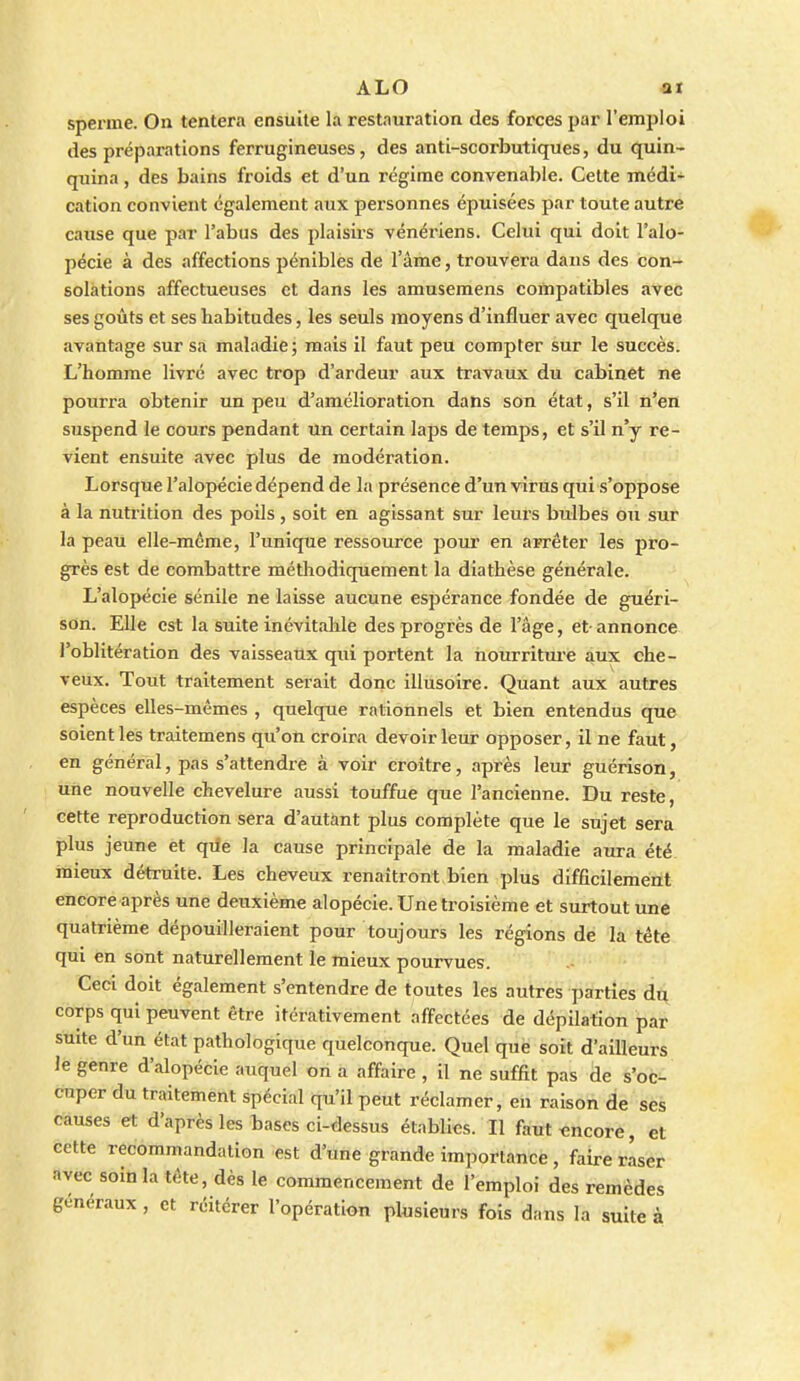 sperme. On tentera ensuite la restauration des forces par l'emploi des préparations ferrugineuses, des anti-scorbutiques, du quin- quina , des bains froids et d'un régime convenable. Celte médi- cation convient également aux personnes épuisées par toute autre cause que par l'abus des plaisirs vénériens. Celui qui doit l'alo- pécie à des affections pénibles de l'âme, trouvera dans des con- solations affectueuses et dans les amusemens compatibles avec ses goûts et ses habitudes, les seuls moyens d'influer avec quelque avantage sur sa maladie; mais il faut peu compter sur le succès. L'homme livré avec trop d'ardeur aux travaux du cabinet ne pourra obtenir un peu d'amélioration dans son état, s'il n'en suspend le cours pendant un certain laps de temps, et s'il n'y re- vient ensuite avec plus de modération. Lorsque l'alopécie dépend de la présence d'un virus qui s'oppose à la nutrition des poils, soit en agissant sur leui's bulbes ou sur la peau elle-même, l'unique ressource pour en arrêter les pro- grès est de combattre méthodiquement la diathèse générale. L'alopécie sénile ne laisse aucune espérance fondée de guéri- son. Elle est la suite inévitable des progrès de l'âge, et- annonce l'oblitération des vaisseaux qui portent la hourritui'e 4ux che- veux. Tout traitement serait donc illusoire. Quant aux autres espèces elles-mêmes , quelque rationnels et bien entendus que soient les traitemens qu'on croira devoir leur opposer, il ne faut, en général, pas s'attendre à voir croître, après leur guérison, une nouvelle chevelure aussi touffue que l'ancienne. Du reste, cette reproduction sera d'autant plus complète que le sujet sera plus jeune et qde la cause principale de la maladie aura été mieux détruite. Les cheveux renaîtront bien plus difficileméiït encore après une deuxième alopécie. Une troisième et surtout une quatrième dépouilleraient pour toujours les régions de la tête qui en sont naturellement le mieux pourvues. Ceci doit également s'entendre de toutes les autres parties du corps qui peuvent être itérativement affectées de dépilafion par suite d'un état pathologique quelconque. Quel que soit d'ailleurs lé genre d'alopécie auquel on a affaire , il ne suffit pas de s'oc^: cuper du traitement spécial qu'il peut réclamer, en raison de ses causes et d'après les bases ci-dessus établies. Il faut«ncore, et cette recommandation est d'une grande importance , faire raser avec soin la tête, dès le commencement de l'emploi des remèdes généraux , et réitérer l'opération plusieurs fois dans la suite à