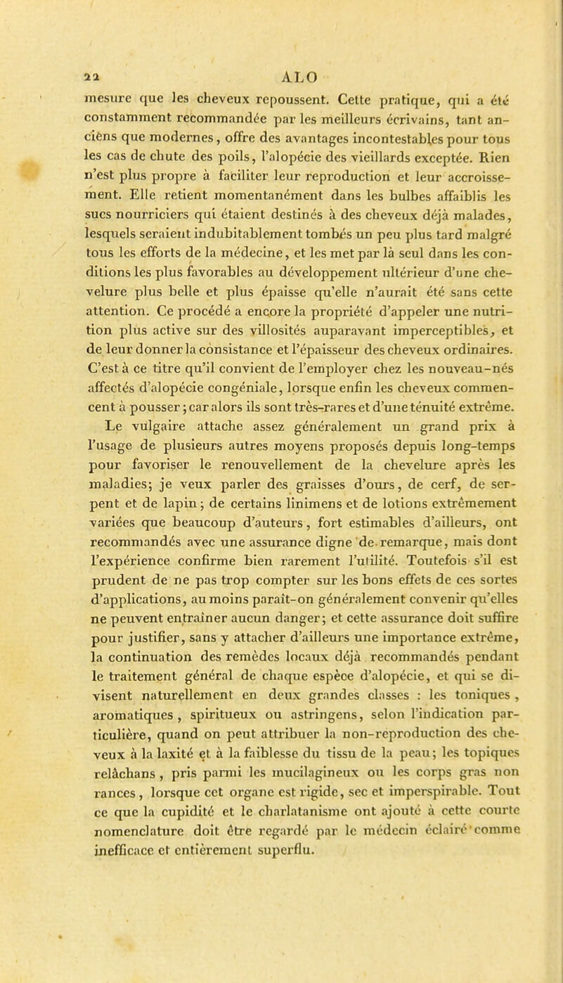 ALO mesure que les cheveux repoussent. Cette pratique, qui a été constamment rebommandée par les meilleurs écrivains, tant an- cièns que modernes, offre des avantages incontestables pour tous les cas de chute des poils, l'alopécie des vieillards exceptée. Rien n'est plus propre à faciliter leur reproduction et leur accroisse- ment. Elle retient momentanément dans les bulbes affaiblis les sucs nourriciers qui étaient destinés à des cheveux déjà malades, lesquels seraient indubitablement tombés un peu plus tard malgré tous les efforts de la médecine, et les met par là seul dans les con- ditions les plus favorables au développement ultérieur d'une che- velure plus belle et plus épaisse qu'elle n'aurait été sans cette attention. Ce procédé a encore la propriété d'appeler une nutri- tion plus active sur des villosités auparavant imperceptibles, et de leur donner la consistance et l'épaisseur des cheveux ordinaires. C'est à ce titre qu'il convient de l'employer chez les nouveau-nés affectés d'alopécie congéniale, lorsque enfin les cheveux commen- cent à pousser ; car alors ils sont très-rares et d'une ténuité extrême. Le vulgaire attache assez généralement un grand prix à l'usage de plusieurs autres moyens proposés depuis long-temps pour favoriser le renouvellement de la chevelure après les maladies; je veux parler des graisses d'oui's, de cerf, de ser- pent et de lapin ; de certains linimens et de lotions extrêmement variées que beaucoup d'auteurs, fort estimables d'ailleurs, ont recommandés avec une assurance digne de remarque, mais dont l'expérience confirme bien rarement l'utilité. Toutefois s'il est prudent de ne pas trop compter sur les bons effets de ces sortes d'applications, au moins paraît-on généralement convenir qu'elles ne peuvent entraîner aucun danger; et cette assurance doit suffire pour justifier, sans y attacher d'ailleurs une importance extrême, la continuation des remèdes locaux déjà recommandés pendant le traitement général de chaque espèce d'alopécie, et qui se di- visent naturellement en deux grandes classes : les toniques , aromatiques, spiritueux ou astringens, selon l'indication par- ticulière, quand on peut attribuer la non-reproduction des che- veux à la laxité et à la faiblesse du tissu de la peau; les topiques relâchans, pris parmi les mucilagineux ou les corps gras non rances, lorsque cet organe est rigide, sec et imperspirablc. Tout ce que la cupidité et le charlatanisme ont ajouté à cette courte nomenclature doit être regardé par le médecin éclairé comme inefficace et cntièremcnl superflu.