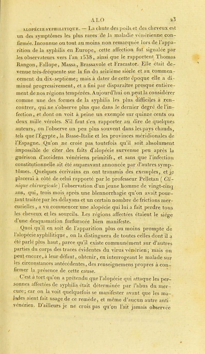 ALOPÉCIE SYPHILITIQUE. — La cliutc clcs poils et des cheveux est un des symptômes les plus rares de la maladie vénérienne con- firmée. Inconnue ou tout au moins non remarquée lors de l'appa- rition de la syi)hilis en Europe, cette affection fut signalée par les observateurs vers l'an i538, ainsi que le rapportent Thomas Rangon, Fallope, Massa, Brassavole et Fracastor. Elle était de- venue très-fréquente sur la ,fin du seizième siècle et au commen- cement du dix-septième; mais à dater de cette époque elle a di- minué progressivement, et a fini par disparaître presque entière- ment de nos régions tempérées. Aujourd'hui on peut la considérer comme une des formes de la syjihilis les plus difficiles à i-en- contrer, qui ne s'observe plus que dans le dernier degré de l'in- fection , et dont on voit à peine un exemple sur quinze cents ou deux mille véroles. S'il faut à'en rapporter au dire de quelques auteurs, on l'observe un peu plus souvent dans les pays chauds, tels que l'Egypte, la Basse-Italie et les provinces méridionales de l'Espagne. Qu'on ne croie pas toutefois qu'il soit absolument impossible de citer des faits d'alopécie survenue peu après la guérison d'accidens vénériens primitifs, et sans que l'infection constitutionnelle ait été auparavant annoncée par d'autres symp-- tomes. Quelques écrivains en ont transmis des exemples, et jj; placerai à côté de celui rapporté par le professeur Pelletan ( Cli- nique chirurgicale) l'observation d'un jeune homme de vingt-cinq ans, qui, trois mois après une blennorrhagie qu'on avait pour- tant traitée par les délayans et un certain nombre de frictions mer- curielles , a vu commencer une alopécie qui lui a fait perdre tous les cheveux et les sourcils. Les régions affectées étaient le siège d'une desquamation furfuracée bien manifeste. Quoi qu'il en soit de l'apparition plus ou moins prompte de l'alopécie syphilitique, on la distinguera de toutes celles dont il a été parlé plus haut, parce qu'il existe communément sur d'autres parties du corps des traces évidentes du virus vénérien; mais on peut encore, à leur défaut, obtenir, en interrogeant le malade .sur les circonstances antécédentes, des renseignemens propres à con- firmer la présence de cette cause. C'est à tort qu'on a prétendu que l'alopécie qui attaque les per- sonnes affectées de syphilis était déterminée par l'abus du mer- cure; car on la voit quelquefois se manifester avant que les ma- lades aient fait usage de ce remède, et mémo d'aucun autre anti- vénérien. D'ailleurs je ne crois pas qu'on l'ait jamais observée