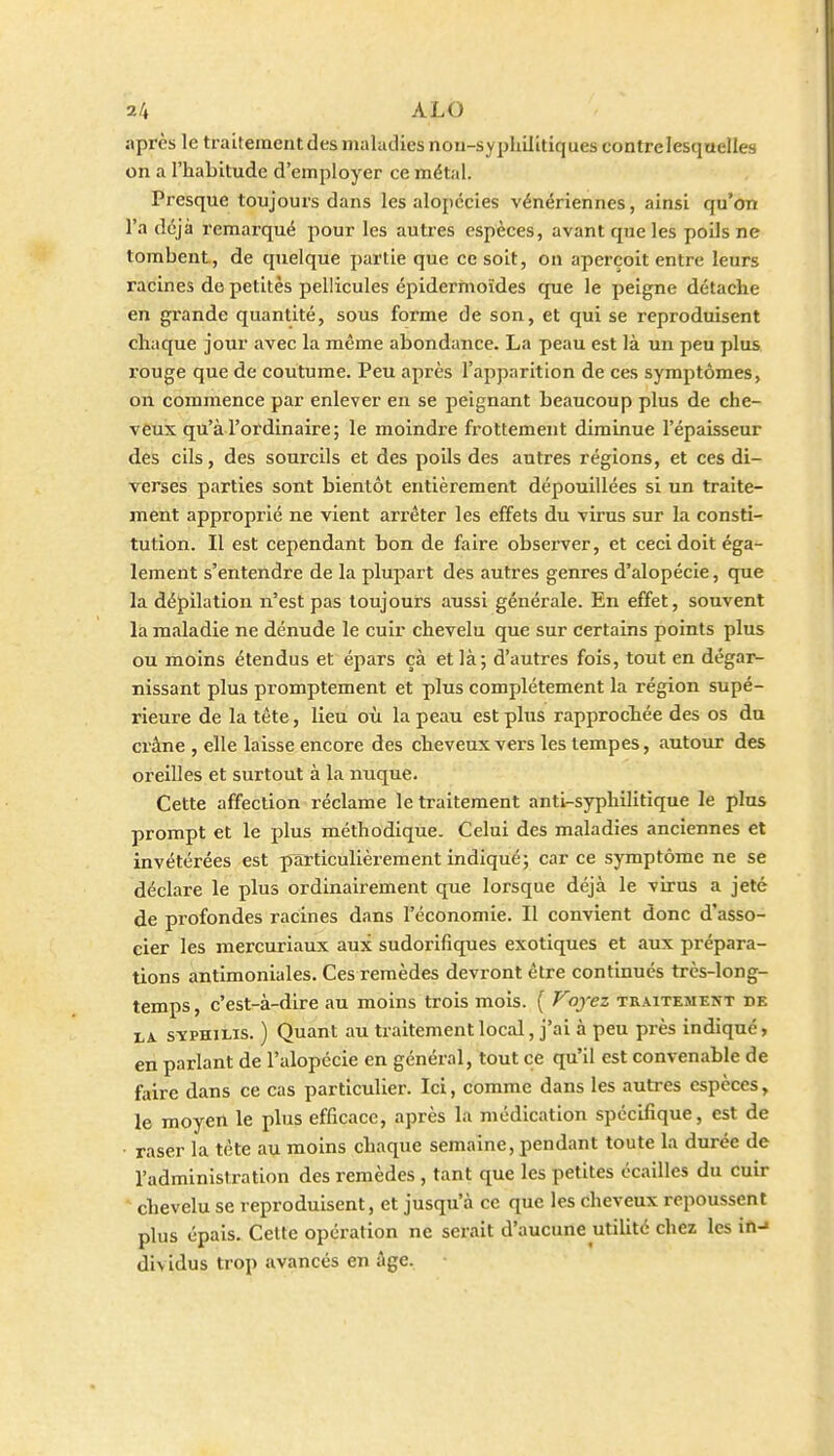 2/+ ALO après le traitement des maladies nou-syphilitiques contre lesquelles on a l'habitude d'employer ce métal. Presque toujours dans les alopécies vénériennes, ainsi qu'on l'a déjà remarqué pour les autres espèces, avant que les poils ne tombent, de quelque ])artie que ce soit, on aperçoit entre leurs racines de petites pellicules épiderinoïdes que le peigne détache en grande quantité, sous forme de son, et qui se reproduisent chaque jour avec la même abondance. La peau est là un peu plus rouge que de coutume. Peu après l'apparition de ces symptômes, on commence par enlever en se peignant beaucoup plus de che- veux qu'à l'ordinaire; le moindre frottement diminue l'épaisseur des cils, des sourcils et des poils des autres régions, et ces di- verses parties sont bientôt entièrement dépouillées si un traite- ment approprié ne vient arrêter les effets du virus sur la consti- tution. Il est cependant bon de faire observer, et ceci doit éga- lement s'entendre de la plupart des autres genres d'alopécie, que la dépilation n'est pas toujours aussi générale. En effet, souvent là maladie ne dénude le cuir chevelu que sur certains points plus ou moins étendus et épars çà et là; d'autres fois, tout en dégai^ nissant plus promptement et plus complètement la région supé- rieure de la tête, lieu où la peau est plus rapprocbée des os du crâne , elle laisse encore des cheveux vers les tempes, autour des oreilles et surtout à la nuque. Cette affection réclame le traitement anti-syphilitique le plus prompt et le plus méthodique. Celui des maladies anciennes et invétérées est picrticulièrement indiqué; car ce symptôme ne se déclare le plus ordinairement que lorsque déjà le virus a jeté de profondes racines dans l'économie. Il convient donc d'asso- cier les mercuriaux aux sudorifiques exotiques et aux prépara- tions antimoniales. Ces remèdes devront être continués très-long- temps , c'est-à-dire au moins trois mois. ( Voyez traitemekt de LA SYPHILIS. ) Quant au traitement local, j'ai à peu près indiqué, en parlant de l'alopécie en général, tout ce qu'il est convenable de faire dans ce cas particulier. Ici, comme dans les autres espèces, le moyen le phis efficace, après la médication spécifique, est de • raser la tête au moins chaque semaine, pendant toute la durée de l'administration des remèdes , tant que les petites écailles du cuir chevelu se reproduisent, et jusqu'à ce que les cheveux repoussent plus épais. Cette opération ne serait d'aucune utilité chez les in-* dividus trop avancés en âge.