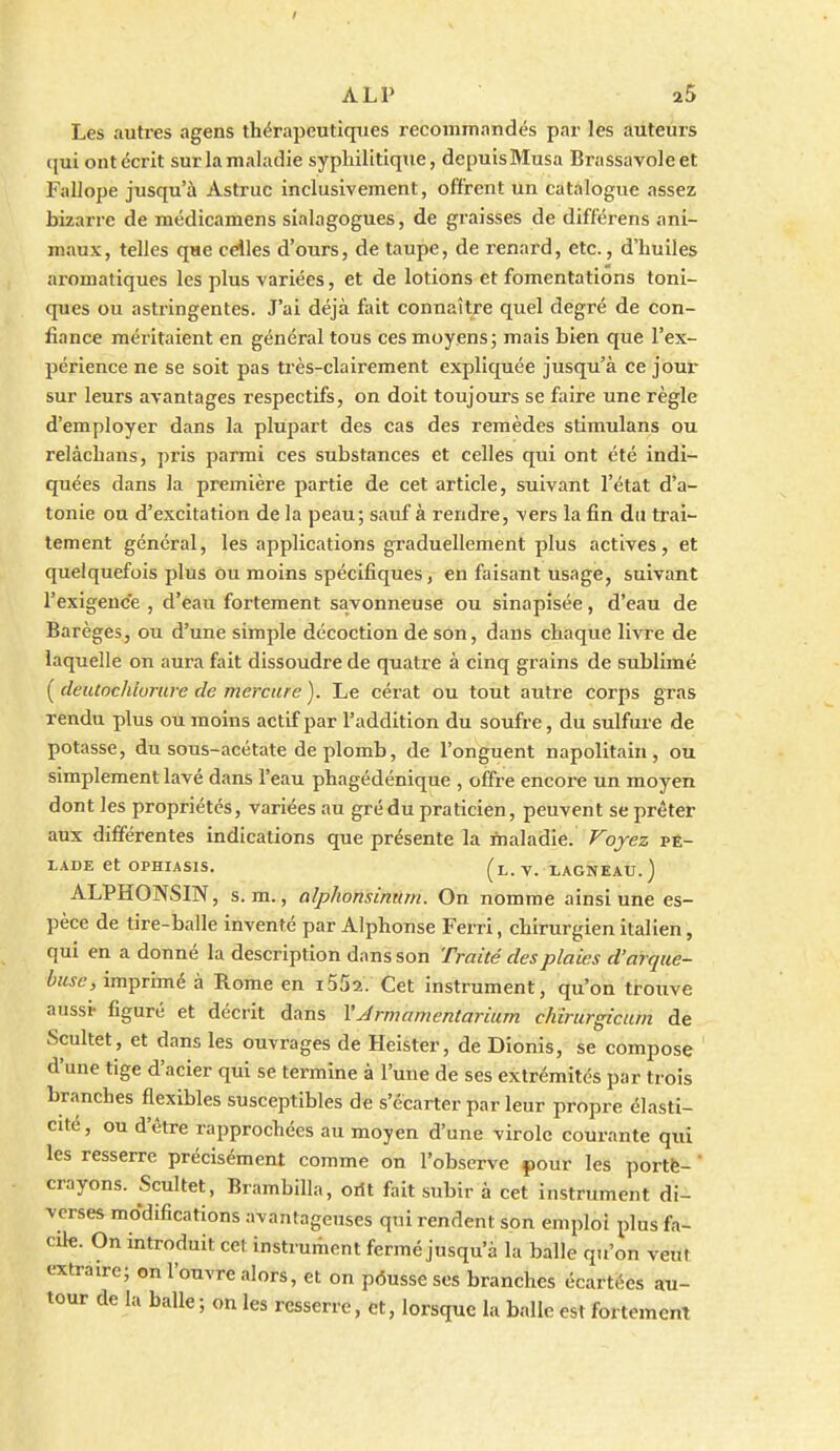 Les autres agens thérapeutiques recommandés par les auteurs qui ont écrit sur la maladie syphilitique, depuisMusa Brassavoleet Fallope jusqu'à Astruc inclusivement, offrent un catalogue assez bizarre de médicamens sialagogues, de graisses de différens ani- maux, telles que cdles d'ours, de taupe, de renard, etc., d'huiles aromatiques les plus variées, et de lotions et fomentations toni- ques ou astringentes. J'ai déjà fiùt connaître quel degré de con- fiance méritaient en général tous ces moyens; mais bien que l'ex- périence ne se soit pas ti'ès-clairement expliquée jusqu'à ce jour sur leurs avantages respectifs, on doit toujours se faire une règle d'employer dans la plupart des cas des remèdes stimulans ou relâchans, pris parmi ces substances et celles qui ont été indi- quées dans la première partie de cet article, suivant l'état d'a- tonie ou d'excitation de la peau; sauf à rendre, vers la fin du trai- tement général, les applications graduellement plus actives, et quelquefois plus ou moins spécifiques, en faisant usage, suivant l'exigence , d'eau fortement savonneuse ou sinapisée, d'eau de Barèges, ou d'une simple décoction de son, dans chaque livre de laquelle on aura fait dissoudre de quatre à cinq grains de sublimé ( deutochlorure de mercure ). Le cérat ou tout autre corps gras rendu plus ou moins actif par l'addition du soufre, du sulfure de potasse, du sous-acétate de plomb, de l'onguent napolitain, ou simplement lavé dans l'eau phagédénique , offre encore un moyen dont les propriétés, variées au grédu praticien, peuvent se prêter aux différentes indications que présente la maladie. Voyez pê- LADE et OPHIASIS. (l.v. lagneau.) ALPHONSIN, s. m., alplionsinum. On nomme ainsi une es- pèce de tire-balle inventé par Alphonse Ferri, chirurgien italien, qui en a donné la description dans son Traité des plaies d'arque- buse, im^v'imè à Rome en i552. Cet instrument, qu'on trouve aussi- figuré et décrit dans VArnmmentarium chirurgicum de Scultet , et dans les ouvrages de Heister, de Dionis, se compose d'une tige d'acier qui se termine à l'une de ses extrémités par trois branches flexibles susceptibles de s'écarter par leur propre élasti- cité, ou d'être rapprochées au moyen d'une virole courante qui les resserre précisément comme on l'observe pour les porté- ' crayons. Scultet, Brambilla, orit fait subir à cet instrument di- verses modifications avantageuses qui rendent son emploi plus fa- cile. On introduit cet instrument fermé jusqu'à la balle qu'on veut extraire; on l'ouvre alors, et on pôusse ses branches écartées au- tour de la balle; on les resserre, et, lorsque la balle est fortement