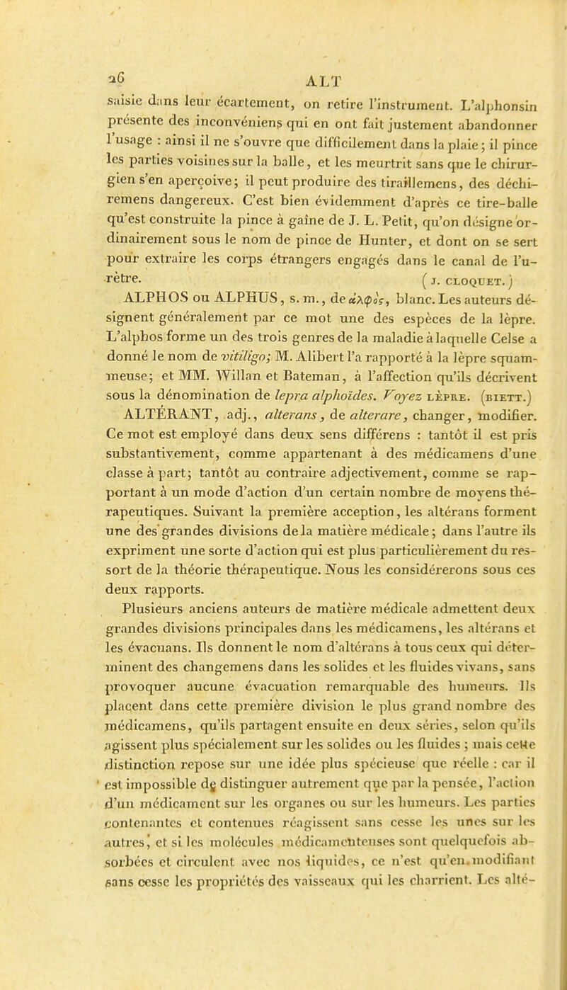 ALT saisie d;.ns Jcui- écartement, on retire l'instrument. L'aljjhonsin présente des inconvénient qui en ont fait justement abandonner l'usage : ainsi il ne s'ouvre que difficilement dans la plaie ; il pince les parties voisines sur la balle, et les meurtrit sans que le chirur- gien s'en aperçoive; il peut produire des tiraillemcns, des dcchi- remens dangereux. C'est bien é-videmment d'après ce tire-balle qu'est construite la pince à gaine de J. L. Petit, qu'on diîsigne or- dinairement sous le nom de pince de Hunter, et dont on se sert pour extraire les corps étrangers engages dans le canal de l'u- rètre. ^ j. CLOQUET. ) ALPHOS ou ALPHUS, s. m., de «AipoV, blanc. Les auteurs dé- signent généralement par ce mot une des espèces de la lèpre. L'alpbos forme un des trois genres de la maladie à laquelle Celse a donné le nom de vitiligo; M. Alibert l'a rapporté à la lèpre squam- meuse; et MM. AVillan et Bateman, à l'affection qu'ils décrivent sous la dénomination de lepra alphoïdes. Voyez lèpre, (biett.) ALTERANT, adj., alterans, de alterare, changer, modifier. Ce mot est employé dans deux sens différens : tantôt il est pris substantivement, comme appartenant à des médicamens d'une classe à part; tantôt au contraiie adjectivement, comme se rap- portant à un mode d'action d'un certain nombre de moyens thé- rapeutiques. Suivant la première acception, les altérans forment une des grandes divisions delà matière médicale; dans l'autre ils expriment une sorte d'action qui est plus particulièrement du res- sort de la théorie thérapeutique. Nous les considéi'erons sous ces deux rapports. Plusieurs anciens auteurs de matière médicale admettent deux grandes divisions principales dans les médicamens, les altérans et les évacuans. Ils donnent le nom d'altérans à tous ceux qui déter- minent des changemens dans les solides et les fluides vivans, sans provoquer aucune évacuation remarquable des humeurs, lis placent dans cette première division le plus grand nombre des médicamens, qu'ils partagent ensuite en deux séries, selon qu'ils figissent plus spécialement sur les solides ou les fluides ; mais ceHe distinction repose sur une idée plus spécieuse que réelle : car il est impossible dg distinguer autrement que par la pensée, l'aclion d'un médicament sur les organes ou sur les humeurs. Les parties contenantes et contenues réagissent sans cesse les unes sur les autres J et si les molécules médicamenteuses sont quelquefois ab- sorbées et circulent avec nos liquides, ce n'est qu'en.modifiant sans cesse les propriétés des vaisseaux qui les charrient. TiCs allé-