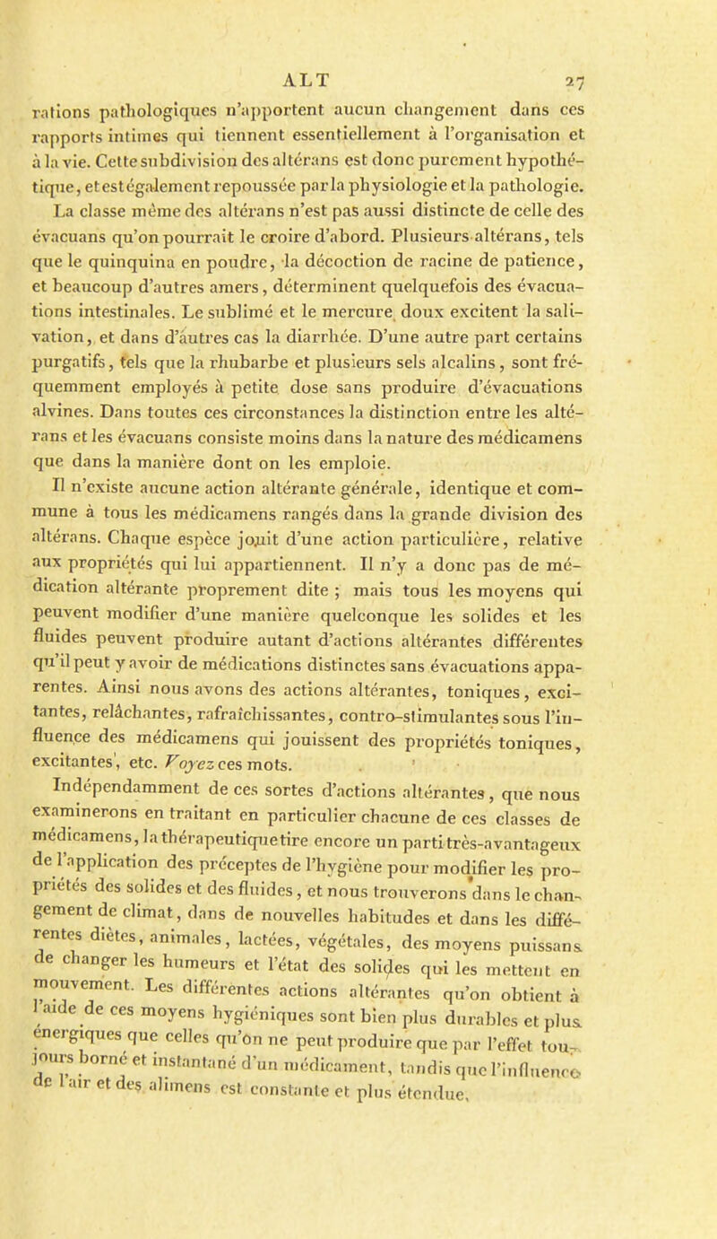 rations patliologiques n'apportent aucun cliangenient dans ces rapports intimes qui tiennent essentiellement à l'organisation et à la vie. Cettesubdivisiou des altérans est donc purement hypothé- tique, et est également repoussée parla physiologie et la pathologie. La classe même des altérans n'est pas aussi distincte de celle des évacuans qu'on pourrait le croire d'abord. Plusieurs altérans, tels que le quinquina en poudre, la décoction de racine de patience, et beaucoup d'autres amers, déterminent quelquefois des évacua- tions intestinales. Le sublimé et le mercure doux excitent la sali- vation, et dans d'autres cas la diarrhée. D'une autre part certains purgatifs, tels que la rhubarbe et plusieurs sels alcalins, sont fré- quemment employés à petite dose sans produire d'évacuations alvines. Dans toutes ces circonstances la distinction entre les alté- rans et les évacuans consiste moins dans la nature des raédicamens que dans la manière dont on les emploie. Il n'existe aucune action altérante générale, identique et com- mune à tous les médicamens rangés dans la grande division des altérans. Chaque espèce jojiit d'une action particulière, relative aux propriétés qui lui appartiennent. Il n'y a donc pas de mé- dication altérante proprement dite ; mais touS les moyens qui peuvent modifier d'une manière quelconque les solides et les fluides peuvent produire autant d'actions altérantes différentes qu'il peut y avoir de médications distinctes sans évacuations appa- rentes. Ainsi nous avons des actions altérantes, toniques, exci- tantes, relâchantes, rafraîchissantes, contro-slimulantes sous l'in- fluence des médicamens qui jouissent des propriétés toniques, excitantes', etc. Voyez ces mots. Indépendamment de ces sortes d'actions altérantes, que nous examinerons en traitant en particulier chacune de ces classes de médicamens, lathérapeutiquetire encore un partitrès-avantageux de l'application des préceptes de l'hygiène pour modifier les pro- priétés des solides et des fluides, et nous trouverons'dans le chan-. gement de climat, dans de nouvelles habitudes et dans les diffé- rentes diètes, animales, lactées, végétales, des moyens puissant de changer les humeurs et l'état des solides qui les mettent en mouvement. Les différentes actions altérantes qu'on obtient à 1 aide de ces moyens hygiéniques sont bien plus durables et plus, énergiques que celles qu'on ne peut produire que par l'effet tou^ jours borné et instantané d'un médicament, tandis que l'infl.ienro de lairetde^ ahmens est constante et plus étendue