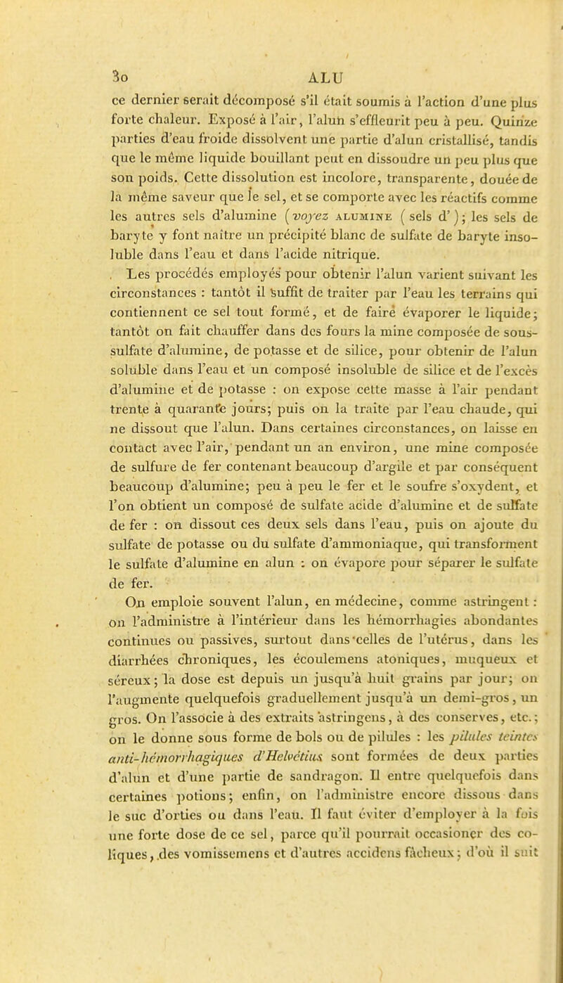 ce dernier serait décomposé s'il était soumis à l'action d'une plus forte chaleur. Exposé à l'air, l'aluh s'eflleurit peu à peu. Quinze parties d'eau froide dissolvent une partie d'alun cristallisé, tandis que le môme liquide bouillant peut en dissoudre un peu plus que son poids. Cette dissolution est incolore, transparente, douée de la même saveur que le sel, et se comjjorte avec les réactifs comme les autres sels d'alumine [voyez alumine (sels d'); les sels de baryte y font naître im précipité blanc de sulfate de baryte inso- luble dans l'eau et dans l'acide nitrique. Les procédés employés pour obtenir l'alun varient suivant les circonstances : tantôt il Suffit de traiter par l'eau les terrains qui contiennent ce sel tout formé, et de faire évaporer le liquide; tantôt on fiiit cliauffer dans des fours la mine composée de sous- sulfate d'alumine, de potasse et de silice, pour obtenir de l'alun soluble dans l'eau et un composé insoluble de silice et de l'excès d'alumine et de jiotasse : on expose cette masse à l'air pendant trente à quaranfe jours; puis on la traite par l'eau chaude, qui ne dissout que l'alun. Dans certaines circonstances, ou laisse en contact avec l'air, pendant un an environ, une mine composée de sulfure de fer contenant beaucoup d'argile et par conséquent beaucoup d'alumine; peu à peu le fer et le soufre s'oxydent, et l'on obtient un composé de sulfate acide d'alumine et de sulfate de fer : on dissout ces deux sels dans l'eau, puis on ajoute du sulfate de potasse ou du sulfate d'ammoniaque, qui transforment le sulfate d'alumine en alun ; on évapore pour séparer le sulfate de fer. On emploie souvent l'alun, en médecine, comme astringent : on l'administre à l'intérieur dans les hémori'liagies abondantes continues ou passives, surtout dans'celles de l'utérus, dans les diarrhées cTironiques, les écoulemens atoniques, muqueux et séreux ; la dose est depuis un jusqu'à huit grains par jour; on l'augmente quelquefois graduellement jusqu'à un demi-gros, un gros. On l'associe à des extraits astringens, à des conserves, etc.; on le donne sous forme de bols ou de pilules : les pilules teintes anti-hcmorrhagiques d'Helvctius sont forjnées de deux parties d'alùn et d'une partie de sandragon. Il entre quelquefois dans certaines ])Otious ; enfin, on l'administre encore dissous dans le suc d'oi'ties ou dans l'eau. Il faut éviter d'employer à la fois une forte dose de ce sel, parce qu'il pourrait occasioncr dos co- liques,.des vomissemens et d'autres accidcns fâcheux; d'où il suit