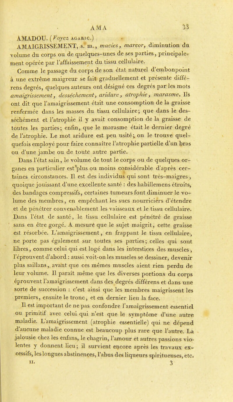 AMADOU, [yoyez AGAaic.) AMAIGRISSEMENT, s.' in., macies, marcor, diminution du volume du corps ou de quelques-unes de ses parties, principale^ ment opérée par l'affaissement du tissu cellulaire. Comme le passage du corps de son état naturel d'embonpoint à une extrême maigreur se fait graduellement et présente diffé- rens degrés, quelques auteurs ont désigné ces degrés par les mots amaigrissement, dessèchement, aridure, atrophie, marasme. Ils ont dit que l'amaigrissement étiit une consomption de la graisse renfermée dans les masses du tissu cellulaire; que dans le des- séctément et l'atrophie il y avait consomption de la graisse de toutes les parties; enfin, que le marasme était le dernier degré de l'atrophie. Le mot aridure est peu usité;, on le trouve quel- quefois employé pour faire connaître l'atrophie partielle d'un bras ou d'une jambe ou de toute autre partie. Dans l'état sain, le volume de tout le corps ou de quelques or- ganes en particulier est plus ou moins considérable d'après cer- taines circonstances. Il est des individus qui sont très-maigres , quoique jouissant d'une excellente santé : des habillemens étroits, des bandages compressifs, certaines tumeurs font diminuer le vo- lume des membres, en empêchant les sucs nourriciers d'étendre et de pénétrer convenablement les vaisseaux et le tissu cellulaire. Dans l'état de santé, le tissu cellulaire est pénétré de graisse sans en être gorgé. A mesuré que le sujet maigrit, cette graisse est résorbée. L'amaigrissement, en frappant le tissu cellulaire, ne porte pas également sur toutes ses parties; celles qui sont libres, comme celui qui est logé dans les interstices des muscles, l'éprouvent d'abord : aussi voit-on les muscles se dessiner, devenir plus saillans, avant que ces mêmes muscles aient rien perdu de leur volume. Il parait même que les diverses portions du corps éprouvent l'amaigrissement dans des degrés différens et dans une sorte de succession : c'est ainsi que les membres maigrissent les premiers, ensuite le tronc, et en dernier lieu la face. Il est important de ne pas confondre l'amaigrissement essentiel ou primitif avec celui qui n'est que le symptôme d'une autre maladie. L'amaigrissement (atrophie essentielle) qui ne dépend d'aucune maladie connue est beaucoup plus rare que l'autre. La jalousie chez les enfans, le chagrin, l'amour et autres passions vio- lentes y donnent lieu ; il survient encore après les travaux ex- cessifs, leslongues abstinences, l'abus des liqueurs spiritueuses, etc. • 3