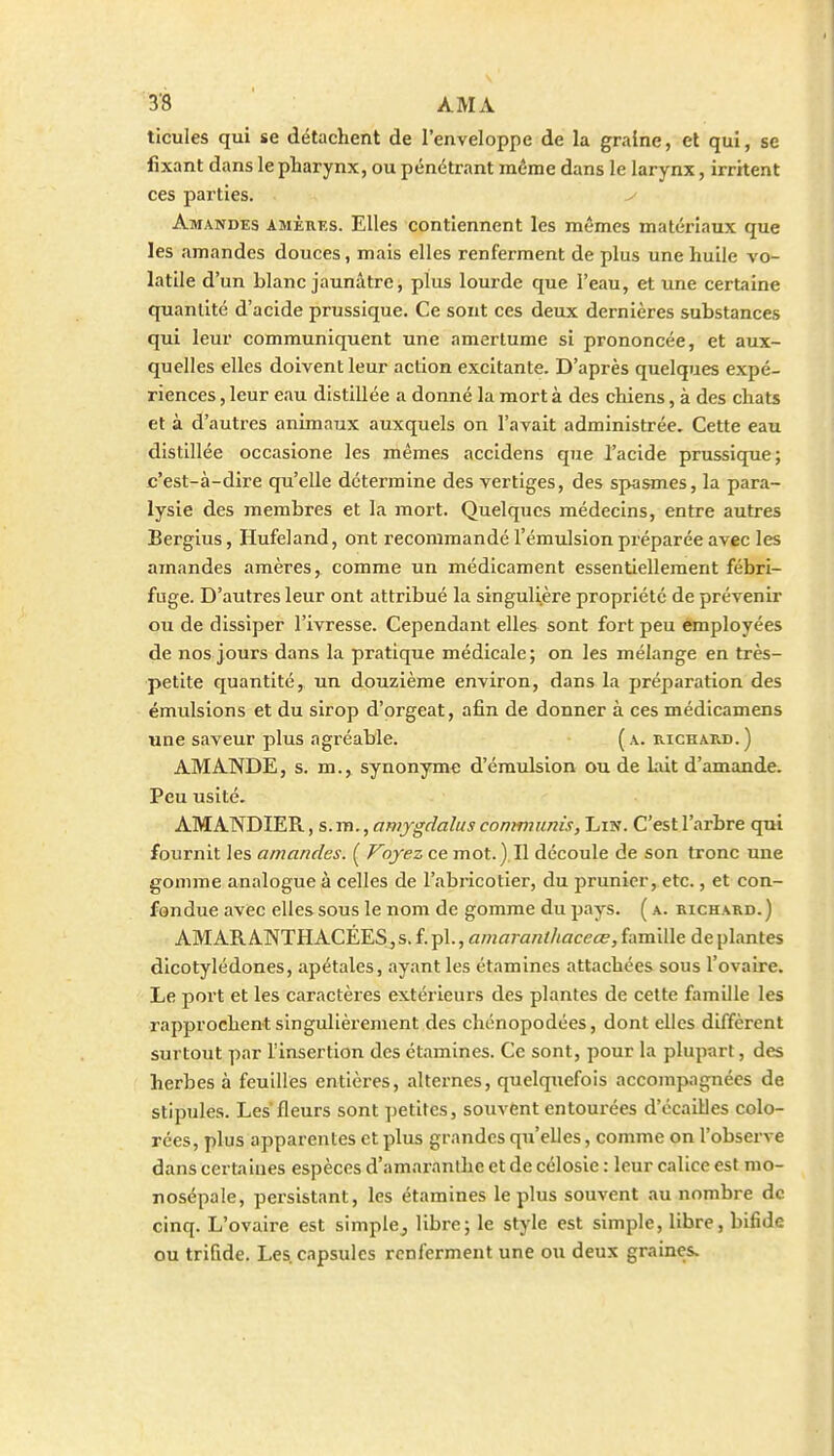 ticules qui se détachent de l'enveloppe de la graine, et qui, se fixant dans le pharynx, ou pénétrant même dans le larynx, irritent ces parties. Amandes amèrks. Elles contiennent les mêmes matériaux que les amandes douces, mais elles renferment de plus une huile vo- latile d'un blanc jaunâtre, plus lourde que l'eau, et une certaine quantité d'acide prussique. Ce sont ces deux dernières substances qui leur communiquent une amertume si prononcée, et aux- quelles elles doivent leur action excitante. D'après quelques expé- riences , leur eau distillée a donné la mort à des chiens, à des chats et à d'autres animaux auxquels on l'avait administrée. Cette eau distillée occasione les mêmes accidens que l'acide prussique; c'est-à-dire qu'elle détermine des vertiges, des spasmes, la para- lysie des membres et la mort. Quelques médecins, entre autres Bergius, Hufeland, ont recommandé l'émulsion préparée avec les amandes amères, comme un médicament essentiellement fébri- fuge. D'autres leur ont attribué la singuli^ère propriété de prévenir ou de dissiper l'ivresse. Cependant elles sont fort peu employées de nos jours dans la pratique médicale; on les mélange en très- petite quantité, un douzième environ, dans la préparation des émulsions et du sirop d'orgeat, afin de donner à ces médicamens une saveur plus agréable. (a. richard.) AMANDE, s. m., synonyme d'éraulsion ou de Liit d'amande. Peu usité. AMANDIER, s. m., amygdalus contmunis, Lin. C'est l'arbre qui fournit les amandes. ( Voyez ce mot.).Il découle de son tronc une gomme analogue à celles de l'abricotier, du prunier, etc., et con- fondue avec elles sous le nom de gomme du pays. ( a. richard. ) AMAR ANTHACÉES, s. f. pl., amaranthaceœ, famille de plantes dicotylédones, apétales, ayant les étamines attachées sous l'ovaire. Le port et les caractères extérieurs des plantes de celte famille les rapprochent singulièrement des chénopodées, dont elles diffèrent surtout par l'insertion des étamines. Ce sont, pour la plupart, des herbes à feuilles entières, alternes, quelquefois accompagnées de stipules. Les fleurs sont ])etites, souvent entourées d'écaillés colo- rées, plus apparentes et plus grandes qu'elles, comme on l'observe dans certaines espèces d'amaranlhe et de célosie : leur calice est mo- nosépale, persistant, les étamines le plus souvent au nombre de cinq. L'ovaire est simplCj libre; le style est simple, libre, bifide ou trifide. Les. capsules renferment une ou deux graines.