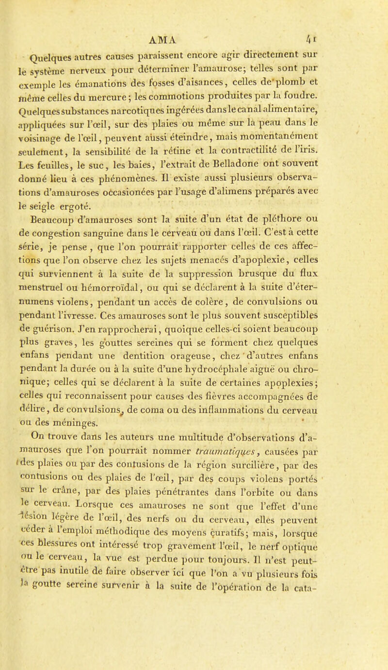 Quelques autres causes paraissent encore agir directement sur le système nerveux pour déterminer l'amaurose; telles sont par exemple les émanations des fosses d'aisances, celles de'plomb et ftiême celles du mercure ; les commotions produites par la foudre. Quelques substances narcotiques ingérées dans le canal alimentaire, appliquées sur l'œil, sur des plaies ou même sur la peau dans le voisinage de l'œil, peuvent aiissi éteindre, mais momentanément seulement, la sensibilité de la rétine et la contractilité de l'iris. Les feuilles, le suc, les baies, l'extrait de Belladone ont souvent donné lieu à ces phénomènes. Il existe aussi plusieurs observa- tions d'amauroses oécasionées par l'usage d'alimens préparés avec le seigle ergoté. Beaucoup d'amauroses sont la suite d'un état de pléthore ou de congestion sanguine dans le cerveau ou dans l'œil. C'est à cette série, je pense , que l'on pourrait rapporter celles de ces affec- tions que l'on observe chez les sujets menacés d'apoplexie, celles qui surviennent à la suite de la suppression brusque du flux menstruel ou hémorroïdal, ou qui se déclarent à la suite d'éter- numens violens, pendant un accès de colère, de convulsions ou pendant l'ivresse. Ces amauroses sont le plus souvent susceptibles de guérison. J'en rapprocherai, quoique celles-ci soient beaucoup plus graves, les g'outtes sereines qui se forment chez quelques enfans pendant une dentition orageuse, chez ' d'autres enfans pendant la durée ou à la suite d'une hydrocéphale aiguë ou chro- nique; celles qui se déclarent à la suite de certaines appplexies; celles qui reconnaissent pour causes des fièvres accompagnées de délire, de convulsions^ de coma ou des inflammations du cerveau ou des méninges. On trouve dans les auteurs une multitude d'observations d'a- mauroses que l'on pourrait nommer traumatiqif.es, causées par ( des plaies ou par des contusions de la région surcilière, par des contusions ou des plaies de l'œil, par des coups violens portés sur le crâne, par des plaies pénétrantes dans l'orbite ou dans le cerveau. Lorsque ces amauroses ne sont que l'effet d'une -lésion légère de l'œil, des nerfs ou du cerveau, elles peuvent céder à l'emploi méthodique des moyens çuratifs; mais, lorsque ces blessures ont intéressé trop gravement l'œil, le nerf optique on le cei-veau, la vue est perdue jjour toujours. Il n'est peut- <;tre pas inutile de faire observer ici que l'on a vu plusieurs fois la goutte sereine survenir à la suite de l'opération de la cata-