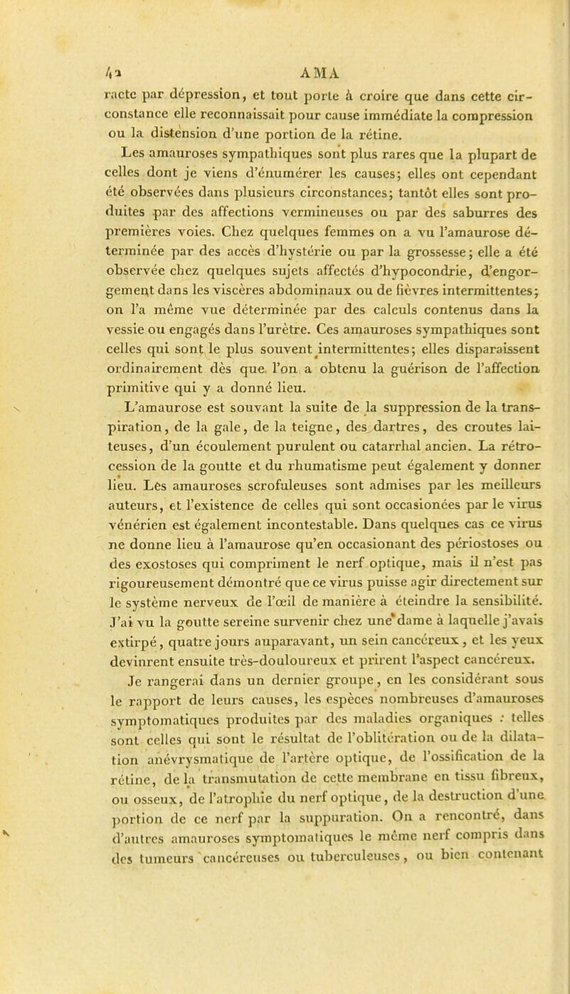 /.a AMA ractc par dépression, et tout porte à croire que dans cette cir- constance elle reconnaissait pour cause immédiate la compression ou la distension d'xine portion de la rétine. Les amaui'oses sympathiques sont plus rares que la plupart de celles dont je viens d'énumérer les causes; elles ont cependant été observées dans plusieurs circonstances; tantôt elles sont pro- duites par des affections vermineuses ou par des saburres des premières voies. Chez quelques femmes on a vu l'amaurose dé- terminée par des accès d'hystérie ou par la grossesse ; elle a été observée chez quelques sujets affectés d'hypocondrie, d'engor- gemertt dans les viscères abdominaux ou de fièvres intermittentes; on l'a même vue déterminée par des calculs contenus dans la vessie ou engagés dans l'urètre. Ces amauroses sympathiques sont celles qui son^ le plus souvent intermittentes ; elles disparaissent ordinairement dès que. l'on a obtenu la guérison de l'affectioa primitive qui y a donné lieu. L'amaurose est souvant la suite de la suppression de la trans- piration , de la gale, de la teigne, des dartres, des croûtes lai- teuses, d'un écoulement purulent ou catax'rhal ancien. La rétro- cession de la goutte et du rhumatisme peut également y donner lieu. Les amauroses scrofuleuses sont admises par les meilleurs auteurs, et l'existence de celles qui sont occasionées parle virus vénérien est également incontestable. Dans quelques cas ce virus ne donne lieu à l'amaurose qu'en occasionant des périostoses ou des exostoses qui compriment le nerf optique, mais il n'est pas rigoureusement démontré que ce virus puisse agir directement sur le système nerveux de l'œil de manière à éteindre la sensibilité. J'ai vu la goutte sereine survenir chez une*dame à laquelle j'avais extirpé, quatre jours auparavant, un sein cancéreux, et les yeux devinrent ensuite très-douloureux et prirent l'aspect cancéreux. Je rangerai dans un dernier groupe, en les considérant sous le rapport de leurs causes, les espèces nombreuses d'amauroses symptomatiques produites par des maladies organiques ; telles sont celles qui sont le résultat de l'oblitération ou de la dilata- tion anévrysmatique de l'artère optique, de l'ossification de la rétine, de la transmutation de cette membrane en tissu fibreux, ou osseux, de l'atrophie du nerf optique, de la destruction d'une portion de ce nerf par la suppuration. On a rencontré, dans d'autres amauroses symptomatiques le môme nerf compris dans des tumeurs'cancéreuses ou tuberculeuses, ou bien contenant