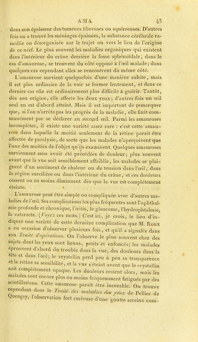 dans son épaisseur des tumeurs iibreuses ou squirreuses. D'autres l'ois on a trouvé les méninges épaissies, la substance cérébrale ra- mollie ou désorganisée sur le trajet ou vers le lieu de l'origine de ce nerf. Le plus souvent les maladies organiques qui existent dans l'intérieur du crâne derrière la fosse sphénoïdale, dans le cas d'amaurose, se trouvent du côté opposé à l'œil malade; dans quelques cas cependant elles se i-encontrent du même côté. L'amaurose survient quelquefois d'une manière subite, mais il est plus ordinaire de la voir se former lentement, et dans ce dernier cas elle est ordinairement plus difficile à guérir. Tantôt, dès son origine, elle affecte les deux yeux ; d'autres fois un œil seul en est d'abord atteint. Mais il est important de remarquer que, si l'on n'arrètepas les progrès de la maladie, elle finit'com- munément par se déclarer au secopd œil. Parmi les amauroses incomplètes, il existe une variété assez rare : c'est cette amau- rose dans laquelle la moitié seulement de la rétine parait être affectée de paralysie, de sorte que les malades n'aperçoivent que l'une des moitiés de l'objet qu'ils examinent. Quelques amauroses surviennent sans avoir été précédées de douleur; plus souvent avant que la vue soit sensiblement affaiblie, les malades se plai- gnent d'un sentiment de chaleur ou de tension dans l'œil, dans la région surcilière ou dans l'intérieur du crâne, et ces douleurs cessent ou au moins diminuent dès que la vue est complètement éteinte. L'amaurose peut être simple ou compliquée avec d'autres ma- ladies de l'œil. Ses complications les^plus fréquentes sont l'ophtbal- mie profonde et chronique, l'iritis, le glaucome, l'hydrophtalmie; la cataracte. {Foycz ces mots.) C'est ici, je crois, le lieu d'in- diquer une variété de cette dernière complication que M. Roux a eu occasion d'observer plusieurs fois , et qu'il a signalée dans son Traité d'opérations.-On l'observe le plus souvent chez des sujets dont les yeux sont bruns, petits et enfoncés; les malades éprouvent d'abord du trouble dans la vue, des douleurs dans la tete et dans l'œil; le crystallin perd peu à peu sa transparence et la rétine sa sensibilité, et la vue s'éteint avant que le crystallin soit complètement opaque. Les douleurs cessent alors, mais les malades sont encore plus ou moins fréquemment fatigués par des scmt.lht.ons. Cette amaurose parait être incurable. Ou trouve cependant d..ns le Traité des maladies dos yeux de Pellier de Quengsy, 1 observation fort curieuse d'une goutte sereine com- \