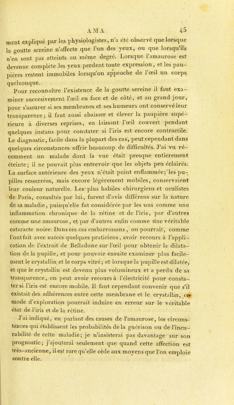 ment expliqué par les physiologistes, n'a été observé que lorsque la goutte sereine n'affecte que l'un des yeux, ou que lorsqu'ils n'en sont pas atteints au même degré. Lorsque l'amaurose est devenue complète les yeux perdent toute expression, et les pau- pières restent immobiles lorsqu'on approche de l'œil un corps; quelconque. Pour reconnaître l'existence de la goutte sereine il faut exa- miner succesiveroent l'œil en face et de côté, et au grand jour, pour s'assurer si ses membranes et ses humeurs ont conservé leur transparence ; il faut aussi abaisser et élever la paupière supé- rieure à diverses reprises, en bissant l'œil couvert pendant quelques instans pour constater si l'iris est encore contractile. Le diagnostic, facile dans la plupart des cas, peut cependant dans quelques circonstances offrir beaucoup de difficultés. J'ai vu ré- cemment un malade dont la vue était presque entièrement éteinte; il ne pouvait plus entrevoir que les objets peu éclairés. La surface antérieure des yeux n'était point enflammée; les pu- pilles resserrées, mais encore légèrement mobiles, conservaient leur couleur naturelle. Les plus habiles chirurgiens et oculistes de Paris, consultés par lui, furent d'avis différens sur la nature de sa maladie, puisqu'elle fut considérée par les uns comme une inflammation chronique de la rétine et de l'iris, par d'autres comme une amaurose, et par d'autres enfin comme Une véritable cataracte noire. Dans ces cas embarrassans, on pourrait, comme l'ontfait avec succès quelques praticiens, avoir recours à l'appli- cation de l'extrait de Belladone sur l'œil potir obtenir la dilata- tion de la pupille, et pour pouvoir ensuite examiner plus facile- ment le crystallin et le corps vitré ; et lorsque la pupille est dilatée, et que le crystallin est devenu plus volumineux et a perdu de sa transparence, on peut avoir recours à l'électricité pour consta- ter si l'iris est encore mobile. 11 faut cependant convenir que s'il existait des adhérences entre celte membrane et le crystallin, c» mode d'exploration pourrait induire en erreur sur le véritable clat de l'iris et de la rétine. J'ai indiqué, en parlant des causes de l'amaurose, les circons- tances qui établissent les probabilités de la guérison ou de l'incu- rabilité de cette maladie; je n'insisterai pas davantage sur son prognostic; j'ajouterai seulement que quand cette affection est très-ancienne, il est rare qu'elle cède aux moyens que l'on emploie contre elle.
