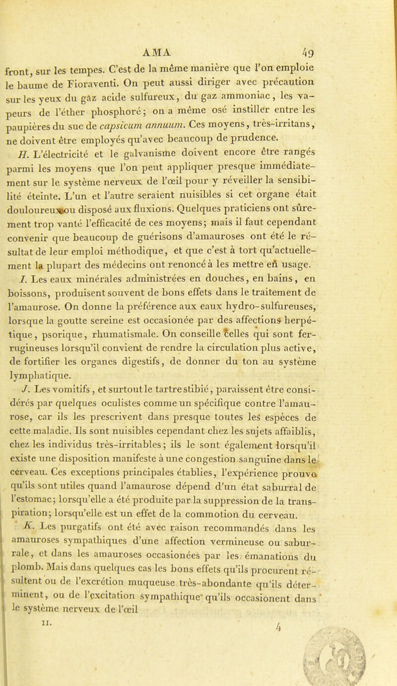 front, sur les tempes. C'est de la même manière que l'on emploie le baume de Fioraventi. On peut aussi diriger avec précaution sur les yeux du gclz acide sulfureux, du gaz ammoniac, les va- peurs de l'éther pliosplioré ; on a même osé instiller entre les paupières du suc de capsicum annuiim. Ces moyens, très-irritans, ne doivent être employés qu'avec beaucoup de prudence. H. L'électricité et le galvanisme doivent encore être rangés parmi les moyens que l'on peut appliquer presque immédiate- ment sur le système nerveux de l'œil pour y réveiller la sensibi- lité éteinte. L'un et l'autre seraient nuisibles si cet organe était douloureuîBOU disposé aux fluxions. Quelques praticiens ont sûre- ment trop vanté l'efficacité de ces moyens; mais il faut cependant convenir que beaucoup de guérisons d'amauroses ont été le ré- sultat de leur emploi méthodique, et que c'est à tort qu'actuelle- ment la plupart des médecins ont renoncé à les mettre eil usage. /. Les eaux minérales administrées en doucbes, en bains, en boissons, produisent souvent de bons effets dans le traitement de l'araaurose. On donne la préférence aux eaux hydro-sulfureuses, lorsque la goutte sereine est occasionée par des affections herpé- tique , psorique, rhumatismale. On conseille telles qui sont fer- rugineuses lorsqu'il convient de rendre la circulation plus active, de fortifier les organes digestifs, de donner du ton au système lymplia tique. J. Les vomitifs, et surtout le tartre stibié, paraissent être consi- dérés par quelques oculistes comme un spécifique contre l'amau- rose, car ils les prescrivent dans presque toutes leS espèces de cette maladie. Ils sont nuisibles cependant chez les sujets affaiblis, chez les individus très-irritables ; ils le sont égalem£nt lorsqu'il existe une disposition manifeste à une congestion.sanguine dans le cerveau. Ces exceptions principales établies, l'expérience prouva qu'ils sont utiles quand l'amaurose dépend d'un état saburral de l'estomac; lorsqu'elle a été produite par la suppression de la trans- piration; lorsqu'elle est un effet de la commotion du cerveau. K. Les purgatifs ont été avec raison recommandés dans les amauroses sympathiques d'une affection vermineuse ou sabur- rale, et dans les amauroses occasionées par les. émanations du plomb. Mais dans quelques cas les bons effets qu'ils procurent ré- sultent ou de l'excrétion muqueuse très-abondante qu'ils déter- minent, ou de l'excitation sympathique'qu'ils occasionent dans le système nerveux de l'œil