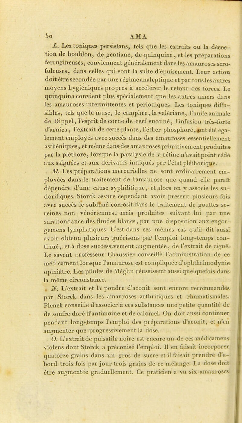 L. Les toniques persistans, tels que les extraits ou la décoc- tion de houblon, de gentiane, de quinquina , et les préparations ferrugineuses, conviennent généralement dans les amauroses scro- fuleuses, dans celles qui sont la suite d'épuisement. Leur action doit être secondée par une régime analeptique et par tous les autres moyens hygiéniques propres à accélérer le retour des forces. Le quinquina convient plus spécialement que les autres amers dans les amauroses intermittentes et périodiques. Les toniques diffu- sibles, tels que le musc, le camphre, la valériane, l'huile animale de Dippel, l'esprit de corne de cerf succiné, l'infusion très-forte d'arnica , l'extrait de cette plante, l'éther phosphoré,^nt été éga- lement employés avec succès dans des amauroses essentiellement aslhéniques, et même dans des amauroses priipitiveraent produites par la pléthore, lorsque la paralysie de la l'étlne n'avait point cédé aux saignées et aux dérivatifs indiqués par l'état pléthorique. M. Les préparations mercurielles ne sont ordinairement em- ployées dans le tiaitement de l'amaurose que quand elle paraît dépendre d'une cause syphilitique, et alors on y associe les su- dorifiques. Slorck assure cependant avoir prescrit plusieurs fois avec succès le sublTmé corrosif dans le traitement de gouttes se- l'eines non vénériennes, mais produites suivant lui par une surabondance des fluides blancs, par une disposition aux engor- gemens lymphatiques. C'est dans ces mêmes cas qu'il dit aussi .avoir obtenu plusieurs guérisons par l'emploi long-temps con- tinué, et à dose successivement augmentée, de l'extrait de ci^ë. Le savant professeur Chaussier conseille l'administration de ce médicament lorsque l'amaurose est comj)liquée d'ophtliahnodynie opiniâtre. Les pilules de Bléglin réussissent aussi quelquefois dans la même circonstance. , N. L'extrait et la poudre d'aconit sont encore recommandés par Storck dans les amauroses arlhiitiqucs et rhumatismales. Plenck conseille d'associer à ces substances une petite quantité de de soufre doré d'antimoine et de calomel. On doit aussi continuer pendant long-temps l'emploi des préparations d'aconit, et n'en augmenter que progressivement la dose. O. L'extrait de pulsatile noire est encore un de ces médicamens violens dont Storck a préconisé l'emploi. Il en faisait incorporer quatorze grains dans un gros de sucre et il faisait prendre d'a- bord trois fois par jour trois grains de ce mélange. La dose doit être augmentée graduellement. Ce praticien a vu six amauroses