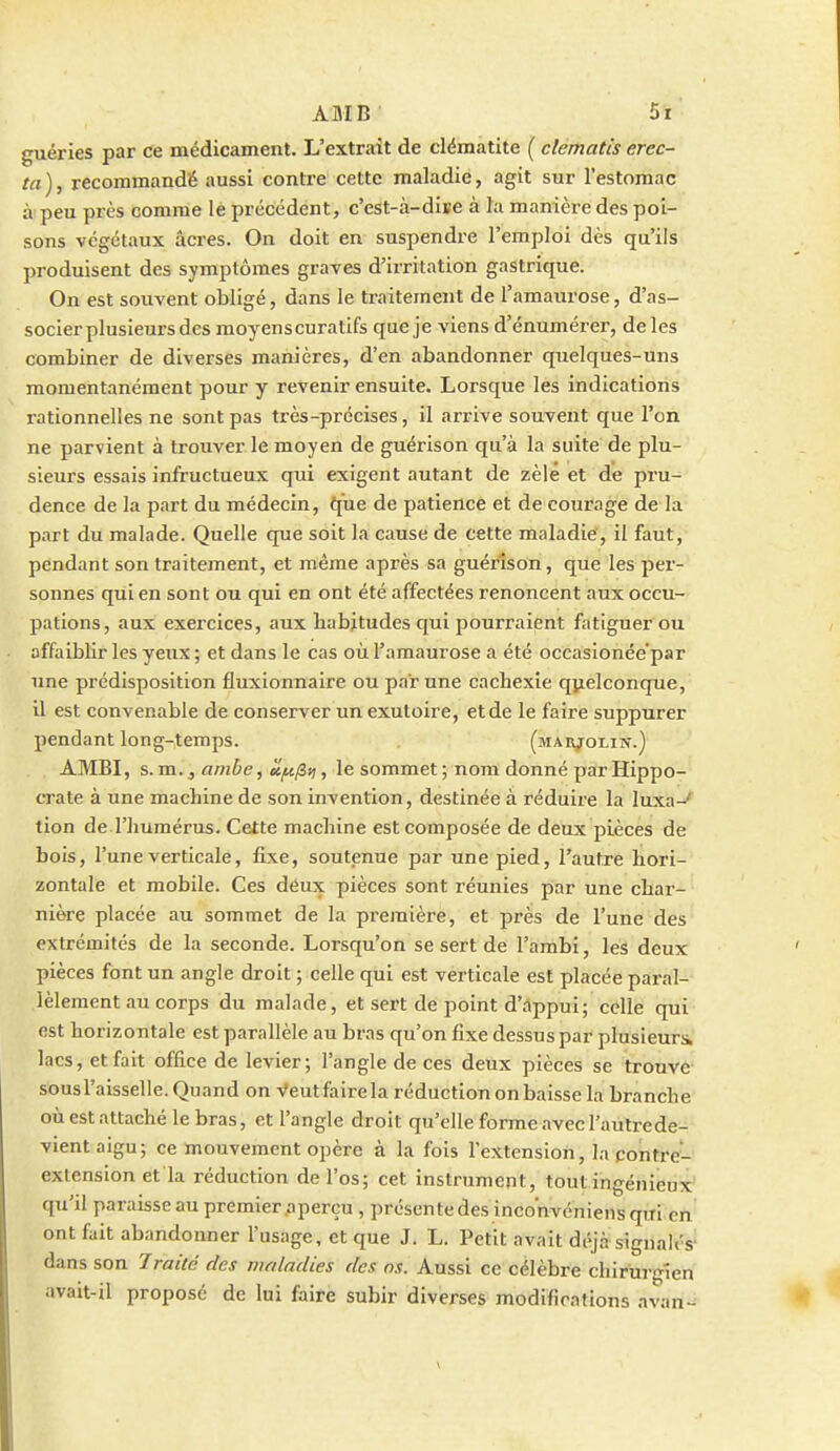 guéries par ce médicament. L'extrait de clématite ( clematis erec- ta), recommandé aussi contre cette maladie, agit sur l'estomac àpeu près comme lé précédent, c'est-à-dise à la manière des poi- sons végétaux acres. On doit en suspendre l'emploi dès qu'ils produisent des symptômes graves d'irritation gastrique. On est souvent obligé, dans le traitement de l'amaurose, d'as- socier plusieurs des moyens curatifs que je viens d'énumérer, de les combiner de diverses manières, d'en abandonner quelques-uns momentanément pour y revenir ensuite. Lorsque les indications rationnelles ne sont pas très-précises, il arrive souvent que l'on ne parvient à trouver le moyen de guérison qu'à la suite de plu- sieurs essais infructueux qui exigent autant de zèle et de pru- dence de la part du médecin, {(ue de patience et de courage de la part du malade. Quelle que soit la cause de cette maladie, il faut, pendant son traitement, et même après sa guérison, que les per- sonnes qui en sont ou qui en ont été affectées renoncent aux occu- pations, aux exercices, aux Habitudes qui pourraient fatiguer ou affaiblir les yeux ; et dans le cas où l'amaurose a été occasionée par une prédisposition fluxionnaire ou par une cachexie quelconque, il est convenable de conserver un exutoire, et de le faire suppurer pendant long-temps. (MAii;roLiN.) AMBI, s.m., anibe, ct[^^>i, le sommet; nom donné par Hippo- crate à une machine de son invention, destinée à réduire la luxa-' tion de l'humérus. Cette machine est composée de deux pièces de bois, l'une verticale, fixe, soutenue par une pied, l'autre hori- zontale et mobile. Ces déux pièces sont réunies par une char- nière placée au sommet de la première, et près de l'une des extrémités de la seconde. Lorsqu'on se sert de l'ambi, les deux pièces font un angle droit ; celle qui est verticale est placée paral- lèlement au corps du malade, et sert de point d'âppui; celle qui est horizontale est parallèle au bras qu'on fixe dessus par plusieurs lacs, et fait office de levier; l'angle de ces deux pièces se trouve sous l'aisselle. Quand on -s'eut faire la réduction on baisse la branche où est attaché le bras, et l'angle droit qu'elle forme avec l'autrede- vient aigu; ce mouvement opère à la fois l'extension, la contre'- extension et la réduction de l'os; cet instrument, tout ingénieux' qu'il paraisse au premier .a perçu, présente des inconvéniens qui en ont fait abandonner l'usage, et que J. L. Petit avait di>jà signaU's' dans son Traité des maladies des ns. Aussi ce célèbre chirurgien avait-il proposé de lui faire subir diverses modifioations avan-