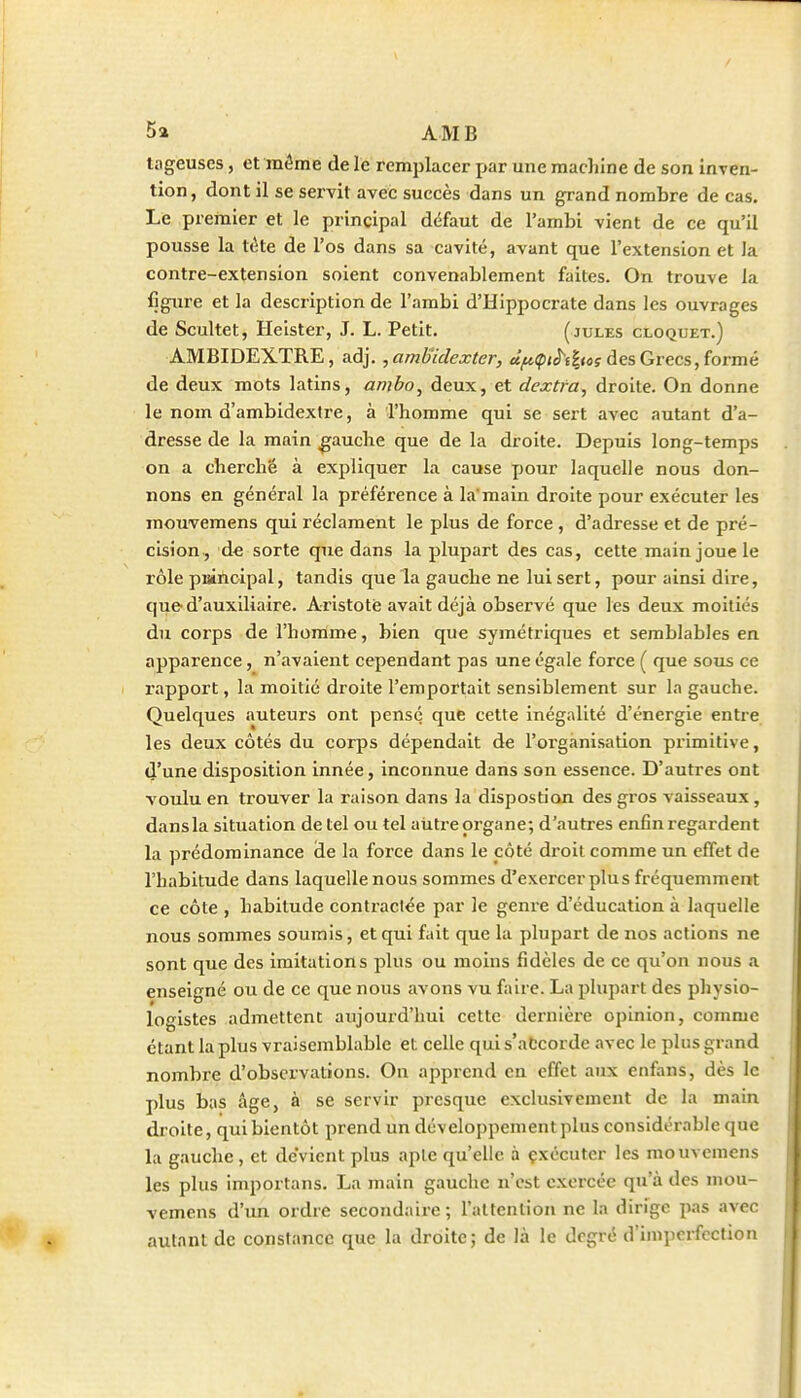 5 a AMB tageuses, et môme de le remplacer j>ar une machine de son inven- tion, dont il se servit avec succès dans un grand nombre de cas. Le premier et le principal défaut de l'ambi vient de ce qu'il pousse la tète de l'os dans sa cavité, avant que l'extension et la contre-extension soient convenablement faites. On trouve la figure et la description de l'ambi d'Hippocrate dans les ouvrages de Scultet, Heister, J. L. Petit. (jules cloquet.) AMBIDEXTRE, adj. 5 ambiclexter, cïf^çtê^t^tos des Grecs, formé de deux mots latins, ambo, deux, et dextfa, droite. On donne le nom d'ambidextre, à l'homme qui se sert avec autant d'a- dresse de la main gauche que de la droite. Depuis long-temps on a cherche à expliquer la cause pour laquelle nous don- nons en général la préférence à la'main droite pour exécuter les raouvemens qui réclament le plus de force , d'adresse et de pré- cision, d€ sorte que dans la plupart des cas, cette main joue le rôle puincipal, tandis que la gauche ne lui sert, pour ainsi dire, que d'auxili<aire. Aristotè avait déjà observé que les deux moitiés du corps de l'homme, bien que symétriques et semblables en apparence, n'avaient cependant pas une égale force ( que sous ce rapport, la moitié droite l'emportait sensiblement sur la gauche. Quelques auteurs ont pensé que cette inégalité d'énergie entre les deux côtés du corps dépendait de l'organisation primitive, d'une disposition innée, inconnue dans son essence. D'autres ont voulu en trouver la raison dans la dispostion des gros vaisseaux, dansla situation de tel ou tel aiitre organe; d'autres enfin regardent la prédominance de la force dans le côté droit comme un effet de l'habitude dans laquelle nous sommes d'exercer plus fréquemment ce côte , habitude contractée par le genre d'éducation à laquelle nous sommes soumis, et qui fait que la plupart de nos actions ne sont que des imitations plus ou moins fidèles de ce qu'on nous a enseigné ou de ce que nous avons vu faire. La plupart des physio- logistes admettent aujourd'hui cette dernière opinion, comme étant la plus vraisemblable et celle qui s'atcorde avec le plus grand nombre d'observations. On apprend en effet aux enfans, dès le plus bas âge, à se servir presque exclusivement de la main droite, qui bientôt prend un développement plus considérable que la gauche , et devient plus apte qu'elle à çxécuter les mouvemens les plus importans. La main gauche n'est exercée qu'à des mou- vemens d'un ordre secondaire; l'attention ne la dirige pas avec autant de constance que la droite; de là le degré d'imperfection