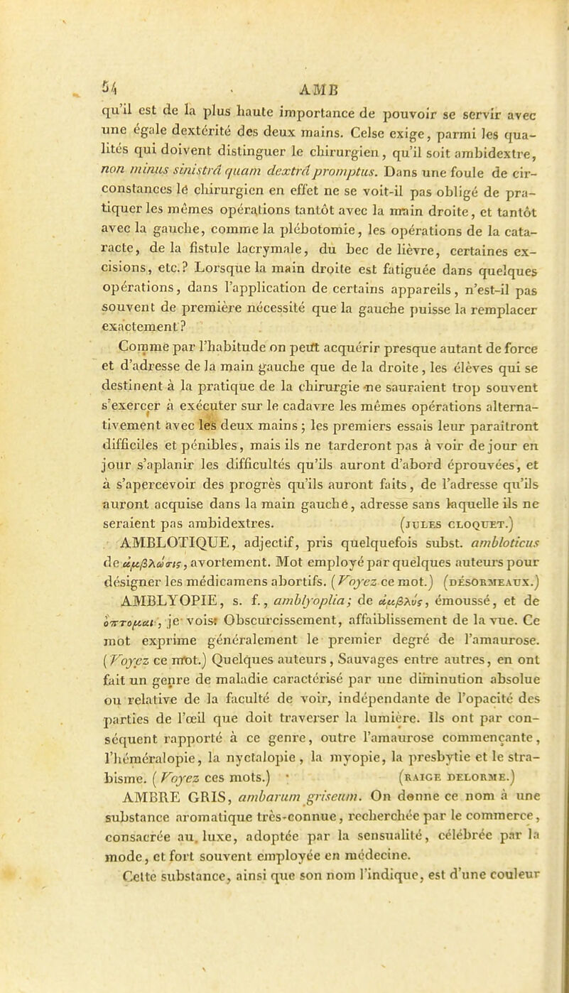 2/i . AMB qu'il est de la plus haute importance de pouvoir se servir avec une égale dextérité des deux mains. Celse exige, parmi les qua- lités qui doivent distinguer le chirurgien, qu'il soit ambidextre, non minus sinistrâ quam dextrâpromptus. Dans une foule de cir- constances lé chirurgien en effet ne se voit-il pas obligé de pra- tiquer les mêmes opérations tantôt avec la rmin droite, et tantôt avec la gauche, comme la plébotomie, les opérations de la cata- racte, delà fistule lacrymale, du bec de lièvre, certaines ex- cisions,, etc.? Lorsque la main droite est fatiguée dans quelques opérations, dans l'application de certains appareils, n'est-il pas souvent de première nécessité que la gauche puisse la remplacer exactement? Comme par l'habitude on jjetft acquérir presque autant de force et d'adresse de la main gauche que de la droite, les élèves qui se destinent à la pratique de la chirurgie -ne sauraient trop souvent s'exercer à exécuter sur le cadavre les mêmes opérations alterna- tivement avec les deux mains ; les premiers essais leur paraîtront difficiles et pénibles, mais ils ne tarderont pas à voir de jour en jour s'aplanir les difficultés qu'ils auront d'abord éprouvées, et à s'apercevoir des progrès qu'ils auront faits, de l'adresse qu'ils auront acquise dans la main gauche, adresse sans laquelle ils ne seraient pas ambidextres. (jules cloquet.) AMBLOTIQUE, adjectif, pris quelquefois subst. amhloticus de a^/S/û/a-K, avortement. Mot employé par quelques auteurs pour désigner les médicaraens abortifs. {Voyez mot.) (désormeadx.) AMBLYOPIE, s. f., amhlyoplia ; de ciufi>,ûs, émoussé, et de ôVto^k* , je voisî Obscurcissement, affaiblissement de la vue. Ce mot exprime généralement le premier degré de l'amaurose. ( Voyez ce vctot.) Quelques auteurs, Sauvages entre autres, en ont fait un genre de maladie caractérisé par une dirninution absolue ou relative de la faculté de voir, indépendante de l'opacité des parties de l'œil que doit traverser la lumière. Us ont par con- séquent rapporté à ce genre, outre l'amaurose commençante, l'héméralopie, la nyctaiopie , la myopie, la presbytie et le stra- bisme. ( Voyez ces mots.) \ (raice pelorme.) AMBRE GRIS, ambamm griseum. On denne ce nom à une substance aromatique très-connue, recherchée par le commerce, consacrée au. luxe, adoptée par la sensualité, célébrée parla mode, et fort souvent employée en médecine. Celte substance, ainsi que son nom l'indique, est d'une couleur