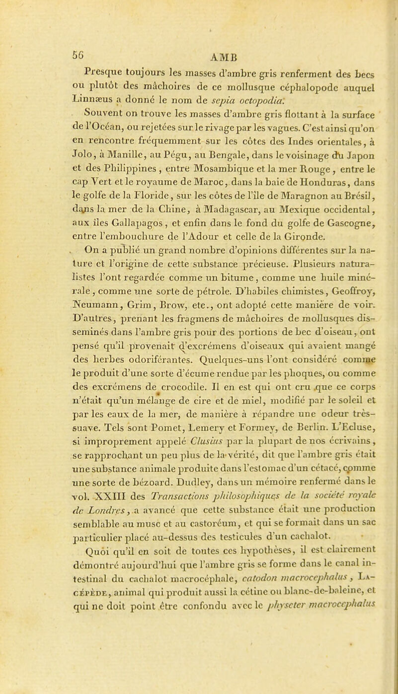 5G AMB Presque toujours les masses d'ambre gris renferment des becs ou plutôt des mâchoires de ce mollusque céphalopode auquel Linnaeus a donné le nom de sepia octopodial Souvent on trouve les masses d'ambre gris flottant à la surface de l'Océan, ou rejetées sur le rivage par les vagues. C'est ainsi qu'on en rencontre fréquemment sur les côtes des Indes orientales, à Jolo, à Manille, au Pégu, au Bengale, dans le voisinage d\i Japon et des Philippines , entre Mosambique et la mer Rouge, entre le cap Vert et le royaume de Maroc, dans la baie de Honduras, dans le golfe de la Floride, sur les côtes de l'île de Maragnon au Brésil, di^is la mer de la Chine, a Madagascar, au Mexique occidental, aux îles Gallapagos , et enfin dans le fond du golfe de Gascogne, entre l'embouchure de l'Adour et celle de la Gironde. On a publié un grand nombre d'opinions différentes .sur la na- ture et l'origine de cette substance précieuse. Plusieurs natura- listes l'ont regardée comme un bitume, comme une huile miné- rale , comme une sorte de pétrole. D'habiles chimistes, Geoffroy, Neumann, Grim, Brow, etc., ont adopté cette manière de voir. D'autres, prenant les fragmens de mâchoires de mollusques dis- séminés dans l'ambre gris pour des jjortions de bec d'oiseau, ont pensé qu'il provenait d'excrémens d'oiseaux qui avaient mangé des herbes odoriférantes. Quelques-uns l'ont considéré comité le produit d'une sorte d'écume rendue par les phoques, ou comme des excrémens de crocodile. Il en est qui ont cru ^ue ce corps n'était qu'un mélange de cire et de miel, modifié par le soleil et par les eaux de la mer, de manière à répandre une odeur très- suave. Tels sont Pomet, Lemery et Formey, de Berlin. L'Ecluse, si improprement appelé Clusius par la plupart de nos écrivains, se rapprochant un peu plus de la-vérité, dit que l'ambi-e gris était une s^^bstance animale produite dans l'eslomac d'un cétacé, cpmme une sorte de bézoard. Dudley, dans un mémoire renfermé dans le vol. XXIII des Transactions p/iilosop/uquçs de la société royale de Londres, .a avancé que cette substance était une production semblable au musc et au castoréum, et qui se formait dans un sac particulier placé au-dessus des testicules d'un cachalot. Quoi qu'il en soit de toutes ces hypothèses, il est clairement démontré aujourd'hui que l'ambre gris se forme dans le canal in- testinal du cachalot macrocéphale, catodon wacroccphnlus, La- cÉPÈDE, animal qtii produit aussi la cétine ou blanc-de-baleine, et qui ne doit point être confondu avec le physctcr macroccphalus