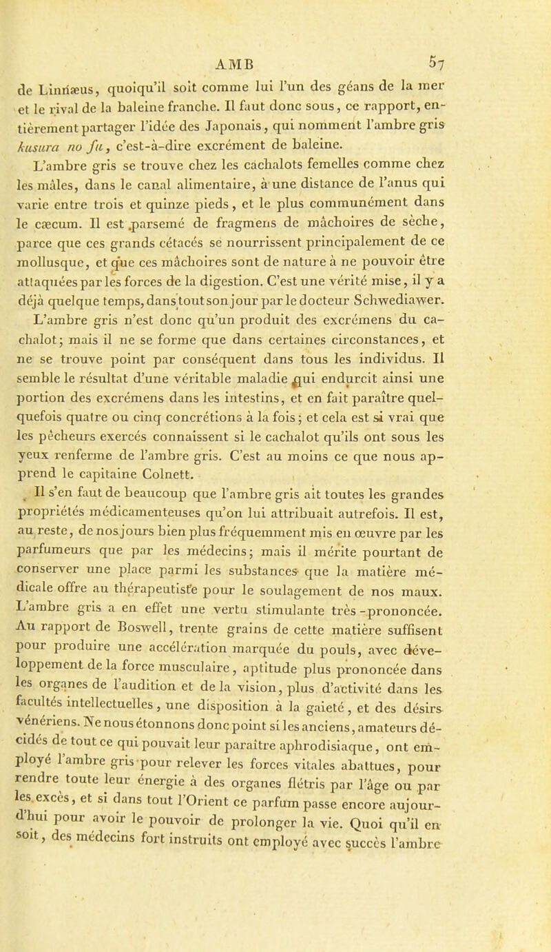 de Liniifeus, quoiqu'il soit comme lui l'un des géans de la mer et le rival de la baleine franche. II faut donc sous, ce rapport, en- tièrement partager l'idée des Japonais, qui nomment l'ambre gris /iustira no fa, c'est-à-dire excrément de baleine. L'ambre gris se trouve chez les cachalots femelles comme chez les mâles, dans le canal alimentaire, à une distance de l'anus qui varie entre trois et quinze pieds, et le plus communément dans le cœcum. Il est .parsemé de fragmens de mâchoires de sèche, parce que ces grands cétacés se nourrissent pi'inclpalement de ce mollusque, et que ces mâchoires sont de nature à ne pouvoir être atlaquéespar les forces de la digestion. C'est une vérité mise, il y a déjà quelque temps, dans tout sonjour par le docteur SchwediavFcr. L'ambre gris n'est donc qu'un produit des excrémens du ca- chalot; mais il ne se forme que dans certaines circonstances, et ne se trouve point par conséquent dans tous les individus. Il semble le résultat d'une véritable maladie ^ui endurcit ainsi une portion des excrémens dans les intestins, et en fait paraître quel- quefois quatre ou cinq concrétions à la fois ; et cela est si vrai que les pécheurs exercés connaissent si le cachalot qu'ils ont sous les yeux renferme de l'ambre gris. C'est au moins ce que nous ap- prend le capitaine Colnett. _ Il s'en fimt de beaucoup que l'ambre gris ait toutes les grandes propriétés médicamenteuses qu'on lui attribuait autrefois. Il est, au reste, de nos jours bien plus fréquemment mis eu œuvre par les parfumeurs que par les médecins; mais il mérite pourtant de conserver une place parmi les substances- que la matière mé- dicale offre au thérapeutiste pour le soulagement de nos maux. L'ambre gris a en effet une vertu stimulante très-prononcée. Au rapport de BosvFell, trente grains de cette matière suffisent pour produire une accélération marquée du pouls, avec déve- loppement de la force musculaire, aptitude plus prononcée dans les organes de l'audition et de la vision, plus d'activité dans les facultés intellectuelles, une disposition à la gaieté , et des désirs vénériens. Ne nous étonnons donc point si les anciens, amateurs dé- cidés de tout ce qui pouvait leur paraître aphrodisiaque, ont em- ployé l'ambre grU pour relever les forces vitales abattues, pour rendre toute leur énergie à des organes flétris par l'âge ou .par les.excès, et si dans tout l'Orient ce parfum passe encore aujour- d'hui pour avoir le pouvoir de prolonger la vie. Quoi qu'il en soit, des médecins fort instruits ont employé avec succès l'ambre