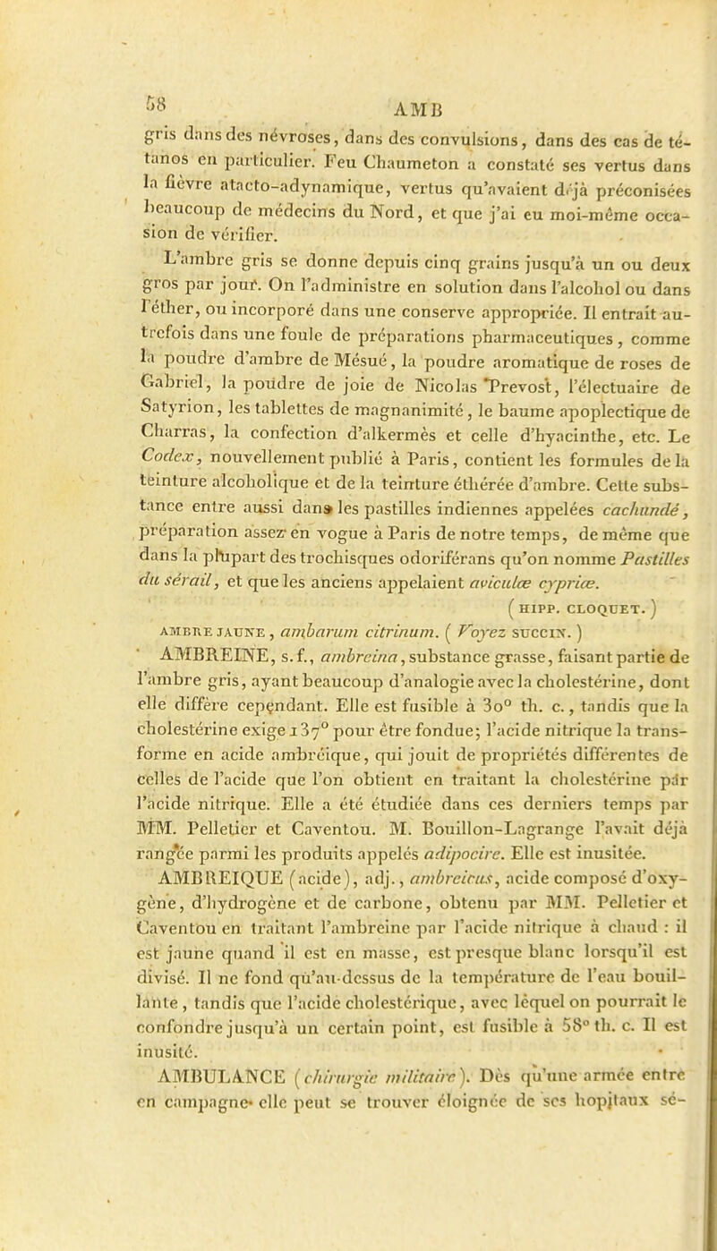 AMB gris dans des névroses, dans des convulsions, dans des cas de té- tanos eu ijarliculicr. Feu Chaumeton a constaté ses vertus dans la fièvre atacto-adynamique, vertus qu'avaient d. jà préconisées beaucoup de médecins du Nord, et que j'ai eu moi-même occa- sion de véi-iiîer. L'ambre gris se donne depuis cinq grains jusqu'à un ou deux gros par jout. On l'administre en solution dans l'alcohol ou dans l'éther, ou incorporé dans une conserve appropriée. Il entrait au- trefois dans une foule de préparations pharmaceutiques, comme la poudre d'ambre de Mésué, la poudre aromatique de roses de Gabriel, la poudre de joie de Nicolas Prévost, i'électuaire de Satyrion, les tablettes de magnanimité, le baume apoplectique de Charras, la confection d'alkermès et celle d'hyacinthe, etc. Le Codex, nouvellement jmblié à Paris, contient les formules delà teinture alcoholique et de la teinture éthérée d'ambre. Cette subs- tance entre aussi dan» les pastilles indiennes appelées cachundé, préparation assez- en A'ogue à Paris de notre temps, de même que dans la phipart des trochisques odoriférans qu'on nomme Pastilles du sérail, et que les anciens appelaient aviculœ crpriœ. ( HIPP. CLOQUET. ) AMBivE JAUNE, aiiiharum citrinum. ( Voyez succix. ) AMBREINE, s.f., aw^mw^/, substance grasse, faisant partie de l'ambre gris, ayant beaucoup d'analogie avec la cholestérine, dont elle diffère cepçndant. Elle est fusible à 3o° th. c., tandis que la cholestérine exige 187° pour être fondue; l'acide nitrique la trans- forme en acide ambréique, qui jouit de propriétés différentes de celles de l'acide que l'on obtient en traitant la cholestérine pdr l'acide nitrique. Elle a été étudiée dans ces derniers temps par IViM. Pelletier et Caventou. M. Bouillon-Lagrange l'avait déjà rangée parmi les produits appelés adipocire. Elle est inusitée. AMBREIQUE (acide), adj., ambrciras, acide composé d'oxy- gène, d'hydrogène et de carbone, obtenu par M3I. Pelletier et Caventôu en traitant l'ambreine par l'acide nitrique à chaud : il est jaune quand il est en masse, est presque blanc lorsqu'il est divisé. Il ne fond qu'au-dessus de la tem])ératurc de l'eau bouil- lante , tandis que l'acide cholestcrique, avec lequel on pourrait le confondre jusqu'à un certain point, est fusible à 58° th. c. Il est inusité. AMBULANCE [chirurgie wilitaire). Dès qu'une armée entre en campagne* elle peut se trouver éloignée de ses hopjtaux sé-