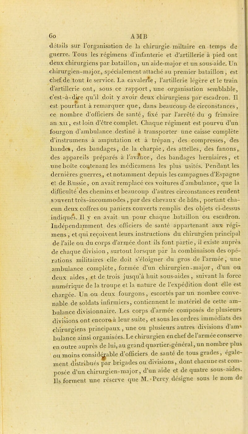 détails sur l'organisation de la cliirurgle miltaire en temps de guerre. Tous les régimens d'infanterie et d'artillerie à pied ont deux chirurgiens par bataillon, un aide-major et un sous-aide. Un clilrurgien-niajor, spécialement attaché au premier bataillon, est chef de tout le service. La cavalerie, l'artillerie légère et le train d'artillerie ont, sous ce rapport, une organisation semblable, c'est-à-diire qu'il doit y avoir deux chirurgiens par escadron. Il est pourtant à remarquer que, dans beaucoup de circonstances, ce nombre d'officiers de santé, fixé par l'arrêté du g frimaire an XII, est loin d'être complet. Chaque régiment est pourvu d'un fourgon d'ambulance destiné à transporter Une caisse complète d'instrumens à amputation et à trépan, des compresses, des bandes, des bandages, de la charpie, des attelles, des fanons, des appareils préparés à l'avance, des bandages herniaires, et une boîte coi^tenant les médicamens les plus usités. Pendant les dernières guerres^ et notamment depuis les campagnes d'Espagne et de Russie, on avait remplacé ces voitures d'ambulance, que la difficulté des chemins et beaucoup d'autres circonstances rendent souvent très-incommodes , par des chevaux de bâts, portant cha- cun deux coffres ou paniers couverts remplis des objets ci-dessus indiques. Il y en avait un pour chaque bataillon ou escadron. Indépendamment des officiers de santé appartenant aux- régi- mens , et qui reçoivent leurs instructions du chirurgien principal de l'aile ou du corps d'arraée dont ils font partie, il existe auprès de chaque division, surtout lorsque par la combinaison des opé- rations militaires elle doit s'éloigner du gros de l'armée, une ambulance complète, formée d'un chirurgien-major, d'un ou deux aides, et de trois jusqu'à huit sous-aides , suivant la force numérique de la troupe et la nature de l'expédition dont elle est chargée. Un ou deux fourgons , escortés par un nombre conve- nable de soldats infirmiers, contiennent le matériel de cette am- bulance divisionnaire. Les corps d'armée composés de plusieurs divisions ont encora à leur suite, et sous les ordres immédiats des chirurgiens principaux , une ou plusieurs autres divisions d'am' bulance ainsi organisées. Le chirurgien en chef de l'armée conserve en outre auprès de lui, au grand quartierrgénéral, un nombre plus ou moins considérable d'officiers de santé de tous grades, égale- ment distribués par brigades ou divisions, dont chacune est com- posée d'un chirurgien-major, d'un aide et de quatre sous-aides. Ils forment une réserve que M.-Percy désigne sous le nom do