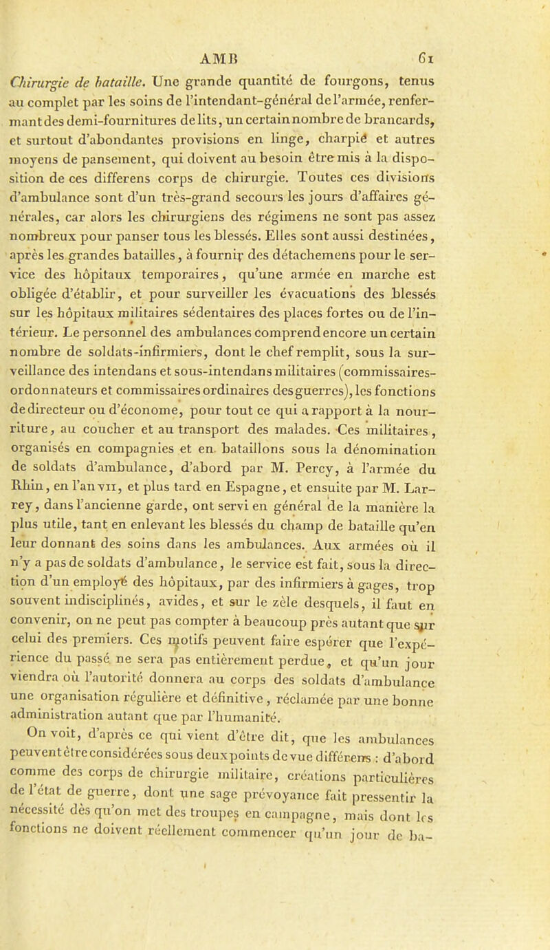 CJiirurgie de bataille. Une grande quantité de fourgons, tenus au complet par les soins de l'intendant-général de l'armée, renfer- mant des demi-fournitures délits, un certain nombre de brancards, et surtout d'abondantes provisions en linge, charpié et autres moyens de pansement, qui doivent au besoin être mis à la dispo- sition de ces differens corps de cliirurgie. Toutes ces divisions d'ambulance sont d'un très-grand secours les jours d'affaires gé- nérales, car alors les chirurgiens des régimens ne sont pas assez nombreux pour panser tous les blessés. Elles sont aussi destinées, après les grandes batailles, à fourniy des détachemens pour le ser- vice des hôpitaux temporaires, qu'une armée en marche est obligée d'établir, et pour surveiller les évacuations des blessés sur les hôpitaux militaires sédentaires des places fortes ou de l'in- térieur. Le personnel des ambulances comprend encore un certain nombre de soldats-infirmiers, dont le chef remplit, sous la sur- veillance des intendans et sous-intendans militaires (commissaires- ordonnateurs et commissaires ordinaires des guerres), les fonctions de directeur ou d'économe, pour tout ce qui a rapport à la nour- riture , au coucher et au transport des malades. Ces militaires, organisés en compagnies et en. bataillons sous la dénomination de soldats d'ambulance, d'abord par M. Percy, à l'armée du Rhin, en l'an vu, et plus tard en Espagne, et ensuite par M. Lar- rey, dans l'ancienne garde, ont servi en général de la manière la plus utile, tant en enlevant les blessés du champ de bataille qu'en leur donnant des soins dans les ambulances. Aux armées où il n'y a pas de soldats d'ambulance, le service est fait, sous la direc- tiçn d'un employé des hôpitaux, par des infirmiers à gages, trop souvent indisciplinés, avides, et sur le zèle desquels, il faut en convenir, on ne peut pas compter à beaucoup près autant que sizr celui des premiers. Ces i^olifs peuvent faire espérer que l'expé- rience du passé ne sera pas entièrement perdue, et qu'un jour viendra où l'autorité donnera au corps des soldats d'ambulance une organisation régulière et définitive, réclamée par une bonne administration autant que par l'humanité. On voit, d'après ce qui vient d'être dit, que les ambulances peuventèlreconsidérées sous deuxpoints dcvue différem : d'abord comme des corps de chirurgie militaire, créations particulières de l'état de guerre, dont ^ne sage prévoyance fait pressentir la nécessité dès qu'on met des troupes en campagne, mais dont 1rs fonctions ne doivent réellement commencer qu'un jour de ba-