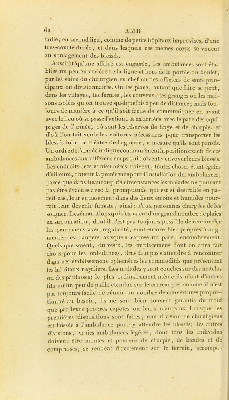 6a . AMB taille; en second lieu, comme de petits hôpitaux improvisés, d'une très-courte durée, et dans lesquels ces mêmes corps se vouent au soulagement des blessés. Aussitôt'qu'une affaire est engagée, les ambulances sont éta- blies un peu en arrière de la ligne et Lors de la portée du boulet, par les soins du chirurgien en chef ou des officiers de santé prin- cipaux ou divisionnaires. On les place, autant que faire se peut, dans les villages, les fermes, les couvens,ies gi-anges ou les mai- sons isolées qu'on trouve quelquefois à peu de distance ; mais tou- jours de manière à ce qu'il soit facile de communiquer en avant avec le lieu où se passe l'action, et en arrière avec le parc des équi- pages de l'armée, où sont les rései'ves de linge et de charpie, et d'où l'on fait venir les voitures nécessaires pour transporter les blessés loin du théâti-e de la guerre, à mesure qu'ils sont pansés. Un ordrede l'armée indique communémentla position exacte de ces ambulances aux différens corps qui doiventy envoyer leurs blessés. Les endroits secs et bien aérés doivent, toutes choses étant égales d'ailleurs, obtenir la préférence pour l'installation des ambulances, parce que dans beaucoup de circonstances les malades ne pouvant pas être évacués avec la promptitude qui est si désirable en pa- reil cas, leur entassement dans des lieux étroits et humides pour- rait leur devenir funeste, ainsi qu'aux personnes chargées de les soigner. Les émanations.qui s'exhalent d'un grand nombre deplaies en suppuration, dont il n'est paç toujours possible de renouveler les pansemens avec, régularité, sont encore bien propres'à aug- menter les dangers auxquels expose un pareil encombrement. Quels que soient, du reste, les emplacemens dont on aura fait choix pour les ambulances, il-ne faut pas s'attendre à rencontrer dajjs ces établissemens éphémères les commodités que présentent les hôpitaux réguliei's. Les malades y sont couches sur des matelas ou des paillasses; le plus ordinairement même ils n'ont d'autres lits qu'un peu' de paille étendue sur le- carreau ; et comme il n'est pas toujours facile de réunir un nombre de couvertures propor- tionné au besoin, ils ne sont bien souvent garantis du froid que par leurs propres capotes ou leurs manteaux. Lorsque les premières 'dispositions sont faites, une division de chirurgiens est laissée à l'ambulance pour y attendre les blessés; ]es autres divisions, vraies ambulances légères, dont tous les individus doivent être montés et pourvus de charpie, de bandes et de conq)ressos, se rendent directement sur le terrain, aCcompa-