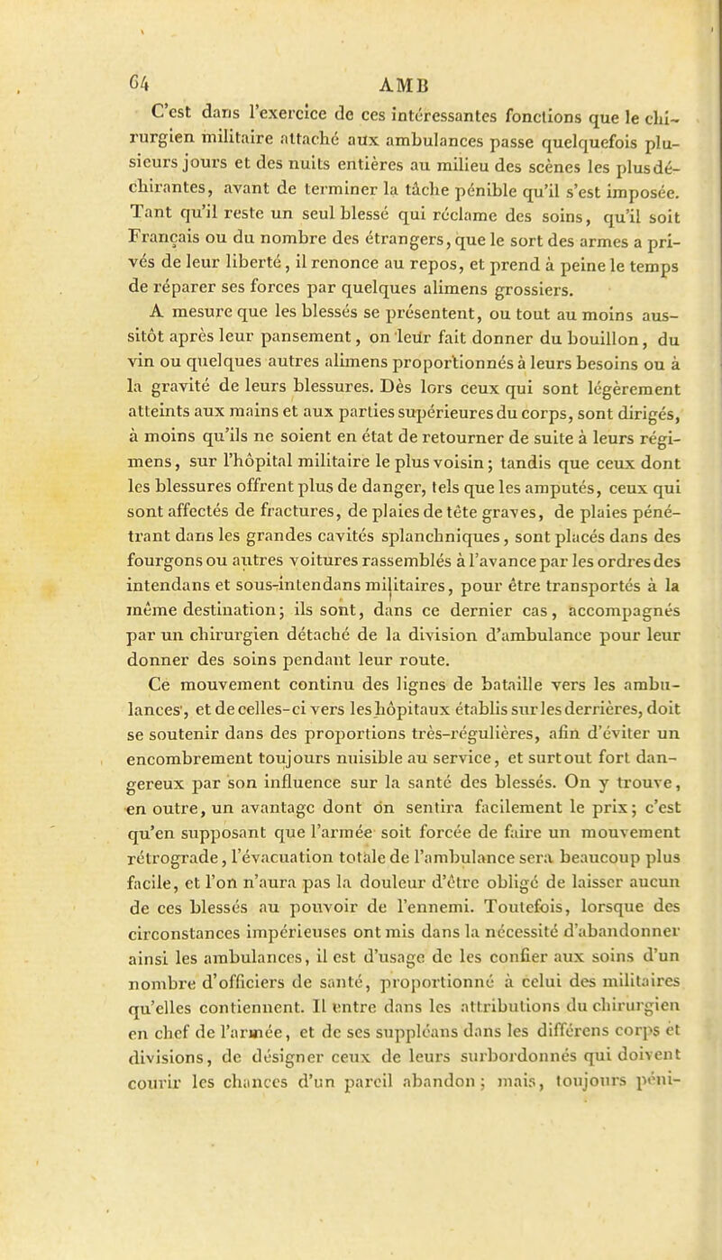 C'est dans l'exercice de ces intéressantes fondions que le clil- rurgien militaire attache aux ambulances passe quelquefois plu- sieurs jours et des nuits entières au milieu des scènes les plusdé- chirantes, avant de terminer la tâche pénible qu'il s'est imposée. Tant qu'il reste un seul blessé qui réclame des soins, qu'il soit Français ou du nombre des étrangers, que le sort des armes a pri- vés de leur liberté, il renonce au repos, et prend à peine le temps de réparer ses forces par quelques alimens grossiers. A mesure que les blessés se présentent, ou tout au moins aus- sitôt après leur pansement, on leilr fait donner du bouillon, du vin ou quelques autres alimens proportionnés à leurs besoins ou à la gravité de leurs blessures. Dès lors ceux qui sont légèrement atteints aux mains et aux parties sujjérieures du corps, sont dirigés, à moins qu'ils ne soient en état de retourner de suite à leurs régi- mens, sur l'hôpital militaire le plus voisin ; tandis que ceux dont les blessures offrent plus de danger, tels que les amputés, ceux qui sont affectés de fractures, de plaies de tête graves, de plaies péné- trant dans les grandes cavités splanchniques, sont placés dans des fourgons ou autres voitures rassemblés à l'avance par les ordres des intendans et sous-intendansmilitaires, pour être transportés à la même destination ; ils sont, dans ce dernier cas, accompagnés par un chirurgien détaché de la division d'ambulance pour leur donner des soins pendant leur route. Ce mouvement continu des lignes de bataille vers les ambu- lances', et de celles-ci vers les hôpitaux établis sur les derrières, doit se soutenir dans des proportions très-régulières, afin d'éviter un encombrement toujours nuisible au service, et surtout fort dan- gereux par son influence sur la santé des blessés. On y trouve, en outre, un avantage dont on sentira facilement le prix; c'est qu'en supposant que l'armée soit forcée de faire un mouvement rétrograde, l'évacuation totale de l'ambulance sera beaucoup plus facile, et l'on n'aura pas la douleur d'être obligé de laisser aucun de ces blessés au pouvoir de l'ennemi. Toutefois, lorsque des circonstances impérieuses ont mis dans la nécessité d'abandonner ainsi les ambulances, il est d'usage de les confier aux soins d'un nombre d'officiei's de santé, proportionné à celui des militaires qu'elles contiennent. Il ^;ntre dans les attributions du chirurgien en chef de l'armée, et de ses supplcans dans les différens corps et divisions, de désigner ceux de leurs surbordonnés qui doivent coin-ir les chances d'un pareil abandon; mais, toujours péni-
