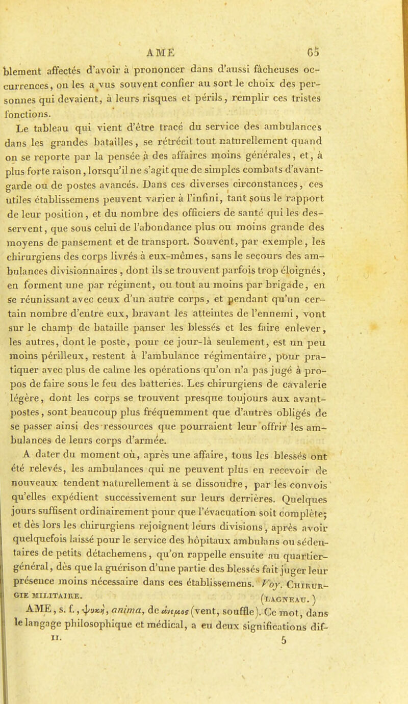 blement affectés d'avoir à prononcer dans d'aussi fâcheuses oc- currences , on les a ^vus souvent confier au sort le choix des per- sonnes qui devaient, à leurs risques et périls, remplir ces tristes fonctions. Le tableau qui vient d'être tracé du service des ambulances dans les grandes batailles, se rétrécit tout naturellement quand on se reporte par la pensée à des affaires moins générales, et, à plus forte raison, lorsqu'il ne s'agit que de simples combats d'avant- garde ou de postes avancés. Dans ces diverses circonstances, ces utiles établissemens peuvent varier à l'infini, tant sous le rapport de leur position, et du nombre des officiers de santé qui les des- servent, que sous celui de l'abondance plus ou moins grande des moyens de pansement et de transport. Souvent, par exemple , les chirurgiens des corps livrés à eux-mêmes, sans le secours des am- bulances divisionnaires, dont ils se trouvent parfois trop éloignés, en forment une par régiment, ou tout au moins par brigade, en se réunissant avec ceux d'un autre corps, et pendant qu'un cer- tain nombre d'entre eux, bravant les atteintes de l'ennemi, vont sur le champ de bataille panser les blessés et les faire enlever, les autres, dont le poste, pour ce jour-là seulement, est un peu moins périlleux, restent à l'ambulance réglmentaire, pour pra- tiquer avec plus de calme les opérations qu'on n'a pas jugé à pro- pos de faire sous le feu des batteries. Les chirurgiens de cavalerie légère, dont les corps se trouvent presque toujours aux avant- ])OStes, sont beaucoup plus fréquemment que d'autres obligés de se passer ainsi des ressources que pouiTaient leur offrir les am- bulances de leurs corps d'armée. A dater du moment où, après une affaire, tous les blessés ont été relevés, les ambulances qui ne peuvent plus en recevoir de nouveaux tendent naturellement à se dissoudre, par les convois qu'elles expédient successivement sur leurs derrières. Quelques jours suffisent ordinairement pour que l'évacuation soit complète; et dès lors les chirurgiens rejoignent leurs divisions , après avoir quelquefois laissé pour le service des hôpitaux ambulans ou séden- taires de petits détachemens, qu'on rappelle ensuite au quartier- général , dès que la guérison d'une partie des blessés fait juger leur présence moins nécessaire dans ces établissemens. Foy. Chirur- gie MILITAIRE. ^ (laONEAU. ) AME, s. f, -^vx.^, anima, de «ve^ay (vent, souffle). Ce mot, dans le langage philosophique et médical, a eu deux significations dif-