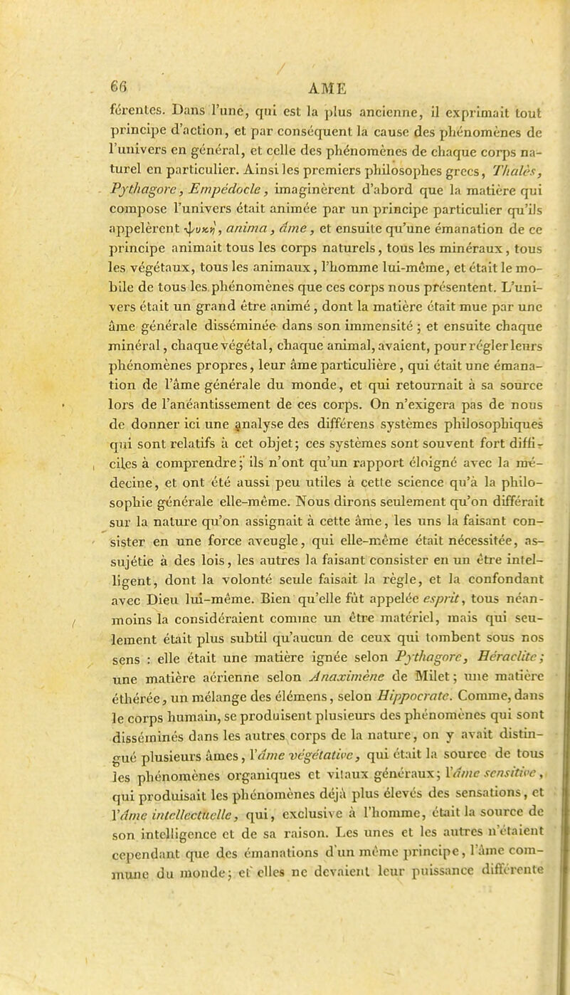 fûrentcs. Dans l'uné, qui est la plus ancienne, il exprimait tout principe d'action, et par conséquent la cause des phénomènes de l'univers en général, et celle des phénomènes de chaque corps na- turel en particulier. Ainsi les premiers philosophes grecs, Tlialès, Pjthagorc, Empédocle, imaginèrent d'abord que la matière qui compose l'univers était animée par un principe particulier qu'ils appelèrent -^vk-zi, anima, âme, et ensuite qu'une émanation de ce principe animait tous les corps naturels, tous les minéraux, tous les végétaux, tous les animaux, l'homme lui-même, et était le mo- bile de tous les. phénomènes que ces corps nous présentent. L'uni- vers était un grand être animé , dont la matière était mue par une âme générale disséminée dans son immensité ; et ensuite chaque minéral, chaque végétal, chaque animal, avaient, pour régler leurs phénomènes propres, leur âme particulière , qui était une émana- tion de l'âme générale du monde, et qui retournait à sa source lois de l'anéantissement de ces corps. On n'exigera pas de nous de donner ici une jnalyse des différens systèmes philosophiques qui sont relatifs à cet objet; ces systèmes sont souvent fort diffir ciLcs à comprendre ; ils n'ont qu'un rapport éloigné avec la mé- decine, et ont été aussi peu utiles à cette science qu'à la philo- sophie générale elle-même. Nous dirons seulement qu'on différait sur la nalm-e qu'on assignait à cette âme, les uns la faisant con- sister en une fozce aveugle, qui elle-même était nécessitée, as- sujétie à des lois, les autres la faisant consister en un être intel- ligent, dont la volonté seule faisait la règle, et la confondant avec Dieu lui-même. Bien qu'elle fût appelée e^/j/vV, tous néan- moins la considéraient comme un êtr* matériel, jnais qui seu- lement était plus subtil qu'aucun de ceux qui tombent sous nos sens : elle était une matière ignée selon Pjthagorc, Heraclite; une matière aérienne selon Anaximène de Milet ; une matière éthérée 5 un mélange des élémens, selon Hippocratc. Comme, dans le corps humain, se produisent plusieurs des phénomènes qui sont disséminés dans les autres corps de la nature, on y avait distin- gué plusieurs âmes, \âme végétative, qui était la source de tous les phénomènes organiques et vitaux généraux; Vâmc scnsitice qui produisait les phénomènes déjà plus élevés des sensations, et Vtlme intellectuelle, qui, exclusive à l'homme, était la source de son intelligence et de sa raison. Les unes et les autres n'étaient cependant que des émanations dun même principe, l'âme com- mune du monde; et elles ne devaient leur puissance différente