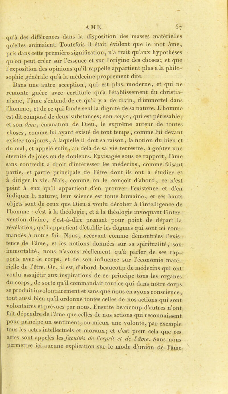 qu'à des diflorences dans la disposition des masses matérielles qu'elles animaient. Toutefois il était évident que le mot âme, pris dans cette première signification, n'a trait qu'aux hypothèses qu'on peut créer sur l'essence et sur l'origine des choses; et que l'exposition des opinions qu'il rappelle appartient plus à la philo- sophie générale qu'à la médecine proprement dite. Dans une autre acception, qui est plus moderne, et qui ne remonte guère avec certitude qu'à l'établissement du christia- nisme, l'âme s'entend de ce qu'il y a de divin, d'immortel dans l'homme, et de ce qui fonde seul la dignité de sa nature. L'homme est dit composé de deux substances; son corps, qui est périssable; et son âme, émanation de Dieu, le suprême auteur de toutes choses, comme lui ayant existé de tout temps, comme lui devant exister toujours, à laquelle il doit sa raison, la notion du bien et du mal, et appelé enfin, au delà de sa vie terrestre, à goûter une éternité de joies ou de douleurs. Envisagée sous ce rapport, l'âme sans contredit a droit d'intéresser les médecins, comme faisant partie, et partie principale de l'être dont ils ont à étudier et à diriger la vie. Mais, comme on le conçoit d'abord, ce n'est point à eux qu'il appartient d'en prouver l'existence et d'en indiquer la nature; leur science est toute humaine, et ces hauts objets sont de ceux que Dieu a voulu dérober à l'intelligence de l'homme : c'est à la théologie, et à la théologie invoquant l'inter- vention divine, c'est-à-dire prenant pour point de départ la révélation, qu'il appartient d'établir les dogmes qui sont ici com- mandés à notre foi. Nous, recevant comme démontrées l'exis- tence de l'âme, et les notions données sur sa spiritualité, son immortalité, nous n'avons réellement qu'à parler de ses rap- ports avec le corps, et de son influence sur l'économie maté- rielle de l'être. Or, il est d'abord beaucoup de médecins qui ont voulu assujétir aux inspirations de ce principe tous les organes du corps, de sorte qu'il commandait tout ce qui dans notre corps se produit involontairement et sans que nous en ayons conscience, tout aussi bien qu'il ordonne toutes celles de nos actions qui sont volontaures et prévues par nous. Ensuite beaucoup d'autres n'ont fait dépendre de l'âme que celles de nos actions qui reconnaissent pour principe un sentiment, ou mieux une volonté, par exemple tous les actes intellectuels et moraux; et c'est pour cela que ces actes sont appelés les facultés de l'esprit et de tânie. Sans nous permettre ici aucune explication sur le mode d'union de l'âme
