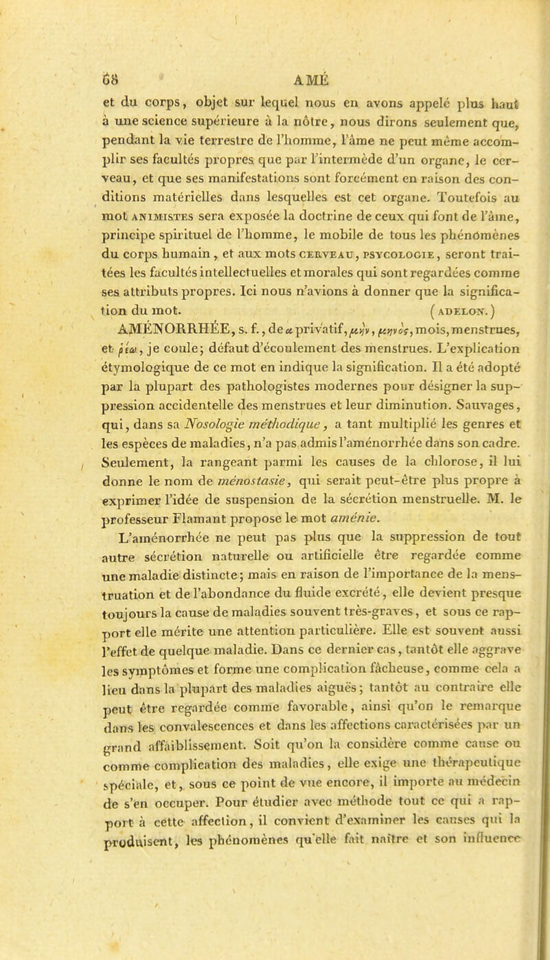et du corps, objet sur lequel nous en avons appelé plus haut à une science supérieure à la nôtre, nous dirons seulement que, pendant la yie terrestre de l'homme, l'âme ne peut même accom- plir ses facultés propres que par Tintermède d'un organe, le cer- veau, et que ses manifestations sont forcément en raison des con- ditions matérielles dans lesquelles est cet organe. Toutefois au mot ANIMISTES sera exposée la doctrine de ceux qui font de l'âme, principe spirituel de l'homme, le mobile de tous les phénomènes du corps humain, et aux mots cerveau, psycologie, seront trai- tées les facultés intellectuelles et morales qui sont regardées comme sesi attributs propres. Ici nous n'avions à donner que la significa- tion du mot. ( ADEEON. ) AMÉNORRHÉE, s. f., de «privatif, j«iîv, (KijvoV, mois,nienstrues, et pta , je coule; défaut d'écoulement des menstrues. L'explication étymologique de ce mot en indique la signification. Il a été adopté par la plupart des pathologistes modernes pour désigner la sup- pression accidentelle des menstrues et leur diminution. Sauvages, qui, dans sa Nosologie méthodique, a tant multiplié les genres et les espèces de maladies, n'a pas admis l'aménorrhée dans son cadre. Seulement, la rangeant parmi les causes de la chlorose, il lui donne le nom de ménostasie, qui serait peut-être plus propre à exprimer l'idée de suspension de la sécrétion menstruelle. M. le professeur Flamant propose le mot aménie. L'aménorrhée ne peut pas plus que la suppression de tout autre sécrétion naturelle ou artificielle être regardée comme une maladie distincte ; mais en raison de l'importance de la mens- truation et de l'abondance du fluide excrété, elle devient presque toujours la cause de maladies souvent très-graves, et sous ce rap- port elle mérite une attention particulière. Elle est souvent aussi l'effet de quelque maladie. Dans ce dernier cas, tantôt elle aggrave les symptômes et forme une complication fâcheuse, comme cela a lieu dans la plupart des maladies aiguës; tantôt au contraire elle peut être regardée comme favorable, ainsi qu'on le remarque dans les convalescences et dans les affections caractérisées par un grand affaiblissement. Soit qu'on la considère comme cause ou comrte complication des maladies, elle exige une thérapeutique spéciale, et, sous ce point de vue encore, il importe nu médecin de s'en occuper. Pour étudier avec méthode tout ce qui a rap- port à cette affection, il convient d'examiner les causes qui la produisent, les phénomènes quelle fait naître et son inffucnct^