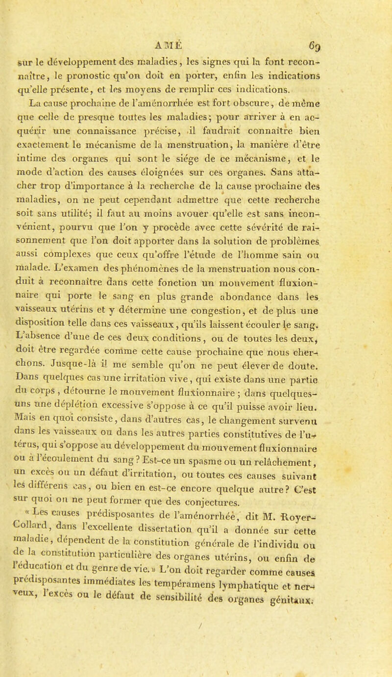 AMÉ 69 sur le développement des nialudles, les signes qui la font recon- naître, le pronostic qu'on doit en porter, enfin les indications quelle présente, et les moyens de remplir ces indications. La cause prochaine de l'aménorrliée est fort obscure, de même que celle de presque toutes les maladies; pour arri-ver à en ac- quérir une connaissance précise, il faudrait connaître bien exactement le mécanisme de la menstruation, la manière d'être intime des organes qui sont le siège de ce mécanisme, et le mode d'action des causes éloignées sur ces organes. Sans atta- cher trop d'importance à la recherche de la cause prochaine des maladies, on ne peut cependant admettre que cette recherche soit sans utilité; il faut au moins avouer qu'elle est sans, incon- vénient, pourvu que l'on y procède avec cette sévérité de rai- sonnement que l'on doit apporter dans la solution de problèmes aussi complexes que ceux qu'offre l'étude de l'iiomme sain ou malade. L'examen des phénomènes de la menstruation nous con- duit à reconnaître dans cette fonction un mouvement fluxion- nalre qui porte le sang en plus grande abondance dans les vaisseaux utéruis et y détermine une congestion, et de plus une disposition telle dans ces vaisseaux, qu'ils laissent écouler le sang. L'absence d'une de ces deux conditions, ou de toutes les deux, doit être regardée comme cette cause prochaine cpie nous cher-, chons. Jusque-là il me semble qu'on ne peut élever de doute. Dans quelques cas une irritation vive, qui existe dans une partie du corps , détourne le mouvement fluXionnaire ; dans quelques- uns une déplétion excessive s'oppose à ce qu'il puisse avoir lieu. Mais en quoi consiste, dans d'autres cas, le changement survenu dans les vaisseaux ou dans les autres parties constitutives de Vn-* térus, qui s'oppose au développement du mouvement fluxionnaire ou à l'écoulement du sang ? Est-ce un spasme ou un relâchement, un excès ou un défaut d'irritation, ou toutes ces causes suivant les différens oas, ou bien en est-ce encore quelque autre? C'est sur quoi ou ne peut former que des conjectures. «Les causes prédisposantes de l'aménorrhée, dit M. Royer- Collard, dans l'excellente dissertation qu'il a donnée sur cette maladie, dépendent de la constitution générale de l'individu ou de la constitution particulière des organes utérins, ou enfin de 1 éducation et du genre de vie. « L'on doit regarder comme causes prédisposantes immédiates les tempéramens lymphatique et ner- veux, 1 excès ou le défaut de sensibilité des organes génitaux;