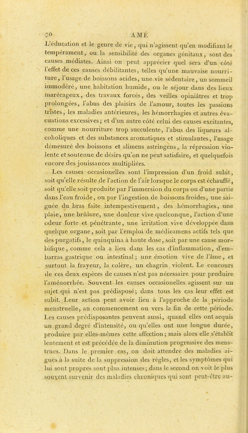 L'éducation et le genre de vie, qui n'agissent qu'en modifiant le tempérament, ou la sensibilité des organes génitaux, sont des causes médiates. Ainsi on peut apprécier quel sera d'un côté l'effet de ces causes débilitantes, telles qu'une mauvaise nourri- ture, l'usage de boissons acides, une vie sédentaire, un sommeil immodéré, une habitation humide, ou le séjour dans des lieux marécageux, des travaux forcés, des veilles opiniâtres et trop l)rolongées, l'abus des plaisirs de l'amour, toutes les passions ti'îstes, les maladies antérieures, les hémorrhagies et autres éva- cuations excessives ; et d'un autre côté celui des causes excitantes, comme une nourriture trop succulente, l'abus des liqueurs al- coholiques et des substances aromatiques et stimulantes, l'usage démesuré des boissons et alimens astringens, la répression vio- lente et soutenue de désirs qu'on ne peut satisfaire, et quelquefois encore des jouissances multipliées. Les causes occasionelles sont l'impression d'un froid subit, soit qu'elle résulte ,de l'action de l'air lorsque le corps est échauffé, soit qu'elle soit produite par l'immersion du coips ou d'une partie daps l'eau froide, ou par l'ingestion de boissons froides, une sai- gnée du bras faite intempestivement, des hémorrhagies, une plaie, une brûlure, une douleur vive quelconque, l'action d'une odeur forte et pénétrante, une irritation vive développée dans quelque organe, soit par l'emploi de médicamens actifs tels que des purgatifs, le quinquina à haute dose, soit par une cause mor- bifique, comme cela a lieu dans les cas d'inflammation, d'em- barras gastrique ou intestinal ; une émotion vive de l'âme, et surtout la frayeur, la colère, un chagrin violent. Le concours de ces deux espèces de causes n'est pas nécessaire pour produire l'aménoi'rhée. Souvent les causes occasionelles agissent sm* uu sujet qui n'est pas prédisposé; dans tous les cas leur effet est subit. Leur action peut avoir lieu à l'approche de la période menstruelle, au commencement ou vers la fin de cette période. Les causes prédisposantes peuvent aussi, quand elles ont acqviis un grand degré d'intensité, ou qu'elles ont une longue durée, jiroduire par elles-mêmes cette affection ; mais alors elle s'établit lentement et est précédée de la diminution progressive des meus- trucs. Dans le premier cas, on doit attendre des maladies ai- guës à la suite de la suppression des règles, et les symptômes qui lui sont propres sont ])liis intenses; dans le second on voit le plus souvent survenir des maladies chroniques qui sont peut-être au-