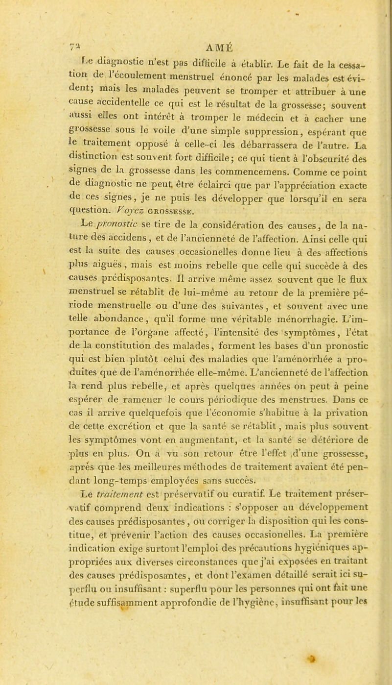 r.e diagnostic n'est pas difficile à établir. Le fait de la cessa- tion de l'écoulement menstruel énoncé par les malades est évi- dent; mais les malades peuvent se tromper et attribuer aune cause accidentelle ce qui est le résultat de la grossesse; souvent aussi elles ont intérêt à tromper le médecin et à cacher une grossesse sous le voile d'une simple suppression, espérant que le traitement opposé à celle-ci les débarrassera de l'autre. La distinction est souvent fort difficile ; ce qui tient à l'obscurité des signes de la grossesse dans les commencemens. Comme ce point de diagnostic ne peut être éclairci que par l'appréciation exacte de ces signes, je ne puis les développer que lorsqu'il en sera question. Voyez grossesse. Le pronostic se tire de la considération des causes, de la na- ture des accidens, et de l'ancienneté de l'affection. Ainsi celle qui est la suite des causes occasionelles donne lieu à des affections plus aiguës , mais est moins rebelle que celle qui succède à des causes prédisposantes. Il arrive même assez souvent que le flux menstruel se rétablit de lui-même au retour de la première pé- riode menstruelle ou d'une des suivantes, et souvent avec une telle abondance, qu'il forme une véritable raénorrbagie. L'im- portance de l'organe affecté, l'intensité des symptômes, l'état de la constitution des malades, forment les bases d'un pronostic qui est bien plutôt celui des maladies que l'aménorrhée a pro- duites que de l'aménorrhée elle-même. L'ancienneté de l'affection la rend plus rebelle, et après quelques années on peut à peine espérer de ramener le cours périodique des menstrues. Dans ce cas il arrive quelquefois que l'économie s'habitue à la privation de cette excrétion et que la santé se rétablit, mais plus souvent les symptômes vont en augmentant, et la santé se détériore de plus en plus. On a vu son i-etour être l'effet ,d'une grossesse, après que les meilleures méthodes de traitement avaient été pen- dant long-temps employées sans succès. Le traitement est préservatif ou curatif Le traitement préser- vatif comprend deux indications : s'opposer au développement des causes prédisposantes, ou corriger la disposition qui les cons- titue, et prévenir l'action des causes occasionelles. La première indication exige surtout l'emploi des pi-écautions hygiéniques ap- propriées aux diverses circonstances que j'ai exposées en traitant des causes prédisposautes, et dont l'examen détaillé serait ici su- perflu ou insuffisant : superflu pour les personnes qui ont fait une étude suffisamment approfondie de Thygiènc, insuffisant pour lc4