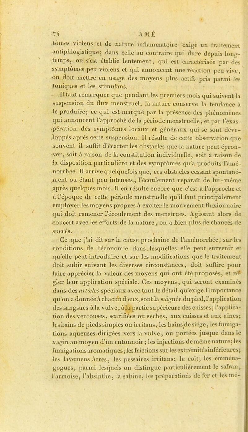 tûmes violens et de nature inflammatoire exige un traitement antiphlogislique; dans celle au contraire ({ui dure depuis long- temps, ou s'est établie lentement, qui est caractérisée par des symptômes peu violens et qui annoncent une réaction peu vive, on doit mettre en usage des moyens plus actifs pris parmi les toniques et les stimulans. Il faut remarquer que pendant les premiers mois qui suivent la suspension du flux menstruel, la nature conserve la tendance à le produire; ce qui est marqué par la présence des phénomènes qui annoncent l'approche de la période menstruelle, et par l'exas- •pération. des symptômes locaux et généraux qui se sont déve- loppés après cette suspension. Il résulte de cette observation que souvent il suffit d'écarter les obstacles que la nature peut éprou- ver, soit à raison de la constitution individuelle, soit à raison de la disposition particulière et des symptômes qu'a produits l'amé- norrhée. Il arrive quelquefois que, ces obstacles cessant spontané- ment ou étant peu intenses, l'écoulement reparait de lui-même après quelques mois. Il en résulte encore que c'est à l'approche et à l'époque de cette période menstruelle qu'il faut principalement employer les moyens propres à exciter le mouvement fluxionnaiie qui doit l'amener l'écoulement des menstrues. Agissant alors de concert avec les efforts de la nature, ou a bien plus de chances de succès. ,,; Ce que j'ai dit sur la cause prochaine de l'aménorrhée, sur les conditions de l'économie dans. lesquelles elle peut survenir et qu'elle peut introduire et sur les modifications que le traitement doit subir suivant les diverses circonstances, doit suffii-e pour faire apprécier la valeur des moyens qui ont été proposés, et rc?- gler leur application spéciale. Ces moyens, qui seront examinés dans des articles spéciaux avec tout le détail qu'exige l'impoi-tance qu'on a donnée à chacun d'eux, sont la saignée dupied, l'application des sangsues à la vidve, àla partie supérieure des cuisses; l'applica- tion des ventouses, scarifiées ou sèches, aux cuisses et aux aines; les bains de pieds simples ou irritans, les bains^de siège, les funiig.i- tions aqueuses dirigées vers l.i vulve, ou portées jusque dans le j'agin au moyen d'un entonnoir ; les injections de même nature; les fiunigations aromatiques; les frictions sur les extrémités inférieui-cs; les lavcmcns acres, les pessaircs irritaus; le coït; les cmméua- gogues, parmi lesquels on distingue particulièrcjnent le safran, l'annoise, l'absinthe, la sabinc, les préparations de fer et les mé-