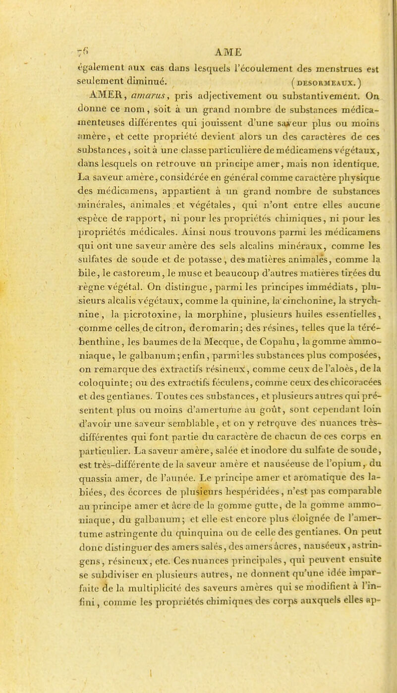 t'galement aux cas dans lesquels l'écoulement des menstrues est seulement diminué. (desormeaux.) AMER, amaru.1, pris adjectivement ou substantivement. On donne ce nom, soit à un grand nombre de substances médica- menteuses différentes qui jouissent d'une saA^eur plus ou moins «•imère, et cette propriété devient alors un des caractères de ces substances, soit à une classe particulière de médicamens végétaux, dans lesquels on retrouve un principe amer, mais non identique. La saveur amère, considérée en général comme caractère physique <les médicamens, appartient à un grand nombre de substances minéi'ales, animales et végétales, qui n'ont entre elles aucune espèce de rapport, ni pour les propriétés chimiques, ni pour les propriétés médicales. Ainsi nous trouvons parmi les médicamens qui ont une saveur amère des sels alcalins minéraux, comme les sulfates de soude et de potasse , des matières animales, comme la bile, le castoreum, le musc et beaucoup d'autres matières tirées du règne végétal. On dislingue, parmi les principes immédiats, plu- sieurs alcalis végétaux, comme la quinine, la cinclionine, la strych- nine , la picrotoxine, la morphine, plusieurs huiles essentielles, comme celles de citron, deromarin; des résines, telles que la téré- benthine, les baumes de la Mecque, de Copahu, la gomme ammo- niaque, le galbanum; enfin, parmi les substances plus composées, on remarque des extractifs résineux, comme ceux de l'aloès, de la coloquinte; ou des extractifs féculens, comme ceux deschicoracées et des gentianes. Toutes ces substances, et plusieurs auti'es qui pré- sentent plus ou moins d'amertume au goût, sont cependant loin d'avoir une saveur semblable, et on y retrquve des' nuances très- différentes qui font partie du caractère de chacun de ces corps en ])articulier. La saveur amère, salée et inodore du sulfate de soude, est très-différente de la saveur amère et nauséeuse de l'opium, du qxiassia amer, de l'année. Le principe amer et aromatique des la- biées, des écorces de plusieurs hespéridées, n'est pas comparable au principe amer et Acre de la gomme gutte, de la gomme ammo- aiiaque, du galbanum; et elle est encore plus éloignée de l'amer- tume astringente du cfuinquina ou de celle des gentianes. On peut donc distinguer des amers salés, des amers acres, nauséeux, astrin- gcns, résineux, etc. Ces nuances principales, qui peuvent ensuite se subdiviser en plusieurs autres, ne donnent qu'une idée impar- faite de la multiplicité des saveurs amères qui se modifient à l'in- fini , comme les propriétés chimiques des corps auxquels elles ap-